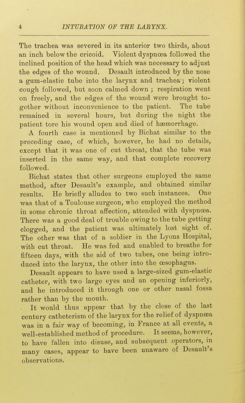 The trachea was severed in its anterior two thirds, about an inch below the cricoid. Violent dyspnoea followed the inclined position of the head which was necessary to adjust the edges of the wound. Desault introduced by the nose a gum-elastic tube into the larynx and trachea; violent cough followed, but soon calmed down ; respiration went on freely, and the edges of the wound were brought to- gether without inconvenience to the patient. The tube remained in several hours, but during the night the patient tore his wound open and died of haemorrhage. A fourth case is mentioned by Bichat similar to the preceding case, of which, however, he had no details, except that it was one of cut throat, that the tube was inserted in the same way, and that complete recovery followed. Bichat states that other surgeons employed the same method, after Desault's example, and obtained similar results. He briefly alludes to two such instances. One was that of a Toulouse surgeon, who employed the method in some chronic throat affection, attended with dyspnoea. There was a good deal of trouble owing to the tube getting clogged, and the patient was ultimately lost sight of. The other was that of a soldier in the Lyons Hospital, with cut throat. He was fed and enabled to breathe for fifteen days, with the aid of two tubes, one being intro- duced into the larynx, the other into the oesophagus. Desault appears to have used a large-sized gum-elastic catheter, with two large eyes and an opening inferiorly, and he introduced it through one or other nasal fossa rather than by the mouth. It would thus appear that by the close of the last century catheterism of the larynx for the relief of dyspnoea was in a fair way of becoming, in France at all events, a well-established method of procedure. It seems, however, to have fallen into disuse, and subsequent operators, in many cases, appear to have been unaware of Desault's observations,