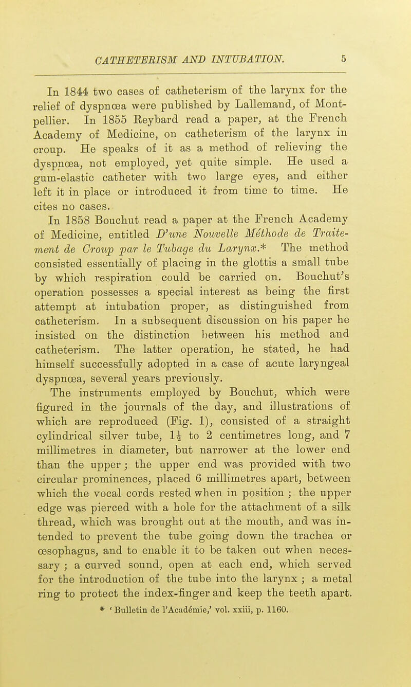 In 1844 two cases of catheterisni of the larynx for the relief of dyspnoea were published by Lallemand, of Mont- pellier. In 1855 Eeybard read a paper, at the French Academy of Medicine, on catheterisni of the larynx in croup. He speaks of it as a method of relieving the dyspnoea, not employed, yet quite simple. He used a gum-elastic catheter with two large eyes, and either left it in place or introduced it from time to time. He cites no cases. In 1858 Bouchut read a paper at the French Academy of Medicine, entitled D'une Nouvelle Methode de Traite- ment de Croup par le Tubage du Larynx* The method consisted essentially of placing in the glottis a small tube by which respiration could be carried on. Bouchut's operation possesses a special interest as being the first attempt at intubation proper, as distinguished from catheterism. In a subsequent discussion on his paper he insisted on the distinction between his method and catheterism. The latter operation, he stated, he had himself successfully adopted in a case of acute laryngeal dyspnoea, several years previously. The instruments employed by Bouchut, which were figured in the journals of the day, and illustrations of which are reproduced (Fig. 1), consisted of a straight cylindrical silver tube, 1| to 2 centimetres loug, and 7 millimetres in diameter, but narrower at the lower end than the upper; the upper end was provided with two circular prominences, placed 6 millimetres apart, between which the vocal cords rested when in position ; the upper edge was pierced with a hole for the attachment of a silk thread, which was brought out at the mouth, and was in- tended to prevent the tube going down the trachea or oesophagus, and to enable it to be taken out when neces- sary ; a curved sound, open at each end, which served for the introduction of the tube into the larynx ; a metal ring to protect the index-finger and keep the teeth apart. * ' Bulletin de 1'Academic,' vol. xxiii, p. 1160.