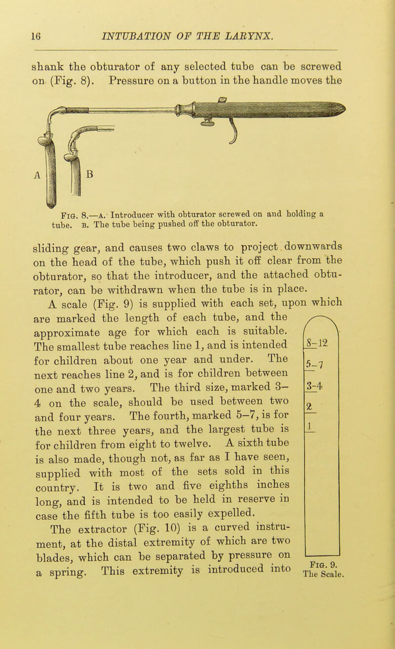 shank the obturator of any selected tube can be screwed on (Fig. 8). Pressure on a button in the handle moves the Fig. 8.—A.- Introducer with obturator screwed on and holding a tube. B. The tube being pushed off the obturator. sliding gear, and causes two claws to project downwards on the head of the tube, which push it off clear from the obturator, so that the introducer, and the attached obtu- rator, can be withdrawn when the tube is in place. A scale (Fig. 9) is supplied with each set, upon which are marked the length of each tube, and the approximate age for which each is suitable. The smallest tube reaches line 1, and is intended for children about one year and under. The next reaches line 2, and is for children between one and two years. The third size, marked 3- 4 on the scale, should be used between two and four years. The fourth, marked 5-7, is for the next three years, and the largest tube is for children from eight to twelve. A sixth tube is also made, though not, as far as I have seen, supplied with most of the sets sold in this country. It is two and five eighths inches long, and is intended to be held in reserve in case the fifth tube is too easily expelled. The extractor (Fig. 10) is a curved instru- ment, at the distal extremity of which are two blades, which can be separated by pressure on a spring. This extremity is introduced into 8^2 5-7 1 Fig. 9. The Scale.