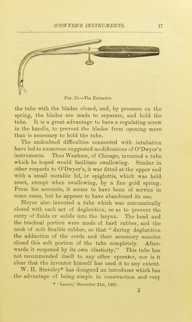 FIG. 10.—The Extractor. the tube with, the blades closed, and, by pressure on the spring, the blades are made to separate, and hold the tnbe. It is a great advantage to have a regulating screw- in the handle, to prevent the blades from opening more than is necessary to hold the tube. The undoubted difficulties connected with intubation have led to numerous suggested modifications of O'Dwyer's instruments. Thus Waxham, of Chicago, invented a tube which he hoped would facilitate swallowing. Similar in other respects to O'Dwyer's, it was fitted at the upper end with a small metallic lid, or epiglottis, which was held erect, except when swallowing, by a fine gold spring. From his accounts, it seems to have been of service in some cases, but he appears to have abandoned its use. Bleyer also invented a tube which was automatically closed with each act of deglutition, so as to prevent the entry of fluids or solids into the larynx. The head and the tracheal portion were made of hard rubber, and the neck of soft flexible rubber, so that  during deglutition the adduction of the cords and their accessory muscles closed this soft portion of the tube completely. After- wards it reopened by its own elasticity.;' This tube has not recommended itself to any other operator, nor is it clear that the inventor himself has used it to any extent. W. H. Staveley* has designed an introducer which has the advantage of being simple in construction and very * ' Lancet,' December 21sfc, 1889. 2