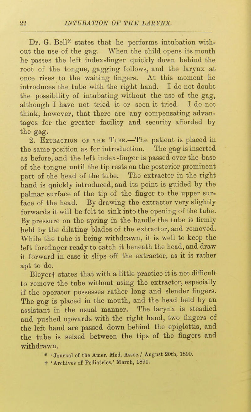 Dr. Gr. Bell* states that lie performs intubation with- out the use of the gag. When the child opens its mouth he passes the left index-finger quickly down behind the root of the tongue, gagging follows, and the larynx at once rises to the waiting fingers. At this moment he introduces the tube with the right hand. I do not doubt the possibility of intubating without the use of the gag, although I have not tried it or seen it tried. I do not think, however, that there are any compensating advan- tages for the greater facility and security afforded by the gag. 2. Extraction of the Tdbe.—The patient is placed in the same position as for introduction. The gag is inserted as before, and the left index-finger is passed over the base of the tongue until the tip rests on the posterior prominent part of the head of the tube. The extractor in the right hand is quickly introduced, and its point is guided by the palmar surface of the tip of the finger to the upper sur- face of the head. By drawing the extractor very slightly forwards it will be felt to sink into the opening of the tube. By pressure on the spring in the handle the tube is firmly held by the dilating blades of the extractor, and removed. While the tube is being withdrawn, it is well to keep the left forefinger ready to catch it beneath the head, and draw it forward in case it slips off the extractor, as it is rather apt to do. Bleyerf states that with a little practice it is not difficult to remove the tube without using the extractor, especially if the operator possesses rather long and slender fingers. The gag is placed in the mouth, and the head held by an assistant in the usual manner. The larynx is steadied and pushed upwards with the right hand, two fingers of the left hand are passed down behind the epiglottis, and the tube is seized between the tips of the fingers and withdrawn. * ' Journal of the Amer. Med. Assoc.,' August 20th, 1890.