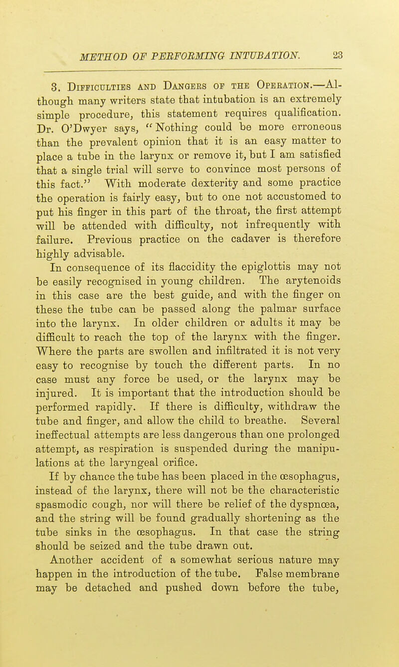 3. Difficulties and Dangers of the Operation.—Al- though many writers state that intubation is an extremely- simple procedure, this statement requires qualification. Dr. O'Dwyer says, Nothing could be more erroneous than the prevalent opinion that it is an easy matter to place a tube in the larynx or remove it, but I am satisfied that a single tfial will serve to convince most persons of this fact. With moderate dexterity and some practice the operation is fairly easy, but to one not accustomed to put his finger in this part of the throat, the first attempt will be attended with difficulty, not infrequently with failure. Previous practice on the cadaver is therefore highly advisable. In consequence of its flaccidity the epiglottis may not be easily recognised in young children. The arytenoids in this case are the best guide, and with the finger on these the tube can be passed along the palmar surface into the larynx. In older children or adults it may be difficult to reach the top of the larynx with the finger. Where the parts are swollen and infiltrated it is not very easy to recognise by touch the different parts. In no case must any force be used, or the larynx may be injured. It is important that the introduction should be performed rapidly. If there is difficulty, withdraw the tube and finger, and allow the child to breathe. Several ineffectual attempts are less dangerous than one prolonged attempt, as respiration is suspended during the manipu- lations at the laryngeal orifice. If by chance the tube has been placed in the oesophagus, instead of the larynx, there will not be the characteristic spasmodic cough, nor will there be relief of the dyspnoea, and the string will be found gradually shortening as the tube sinks in the oesophagus. In that case the string should be seized and the tube drawn out. Another accident of a somewhat serious nature may happen in the introduction of the tube. False membrane may be detached and pushed down before the tube,