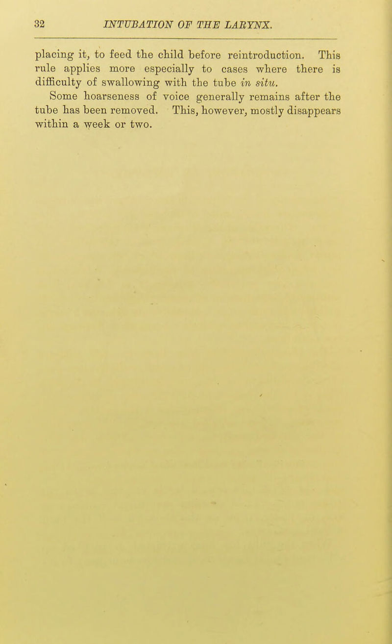 placing it, to feed the child before reintroduction. This rule applies more especially to cases where there is difficulty of swallowing with the tube in situ. Some hoarseness of voice generally remains after the tube has been removed. This, however, mostly disappears within a week or two.