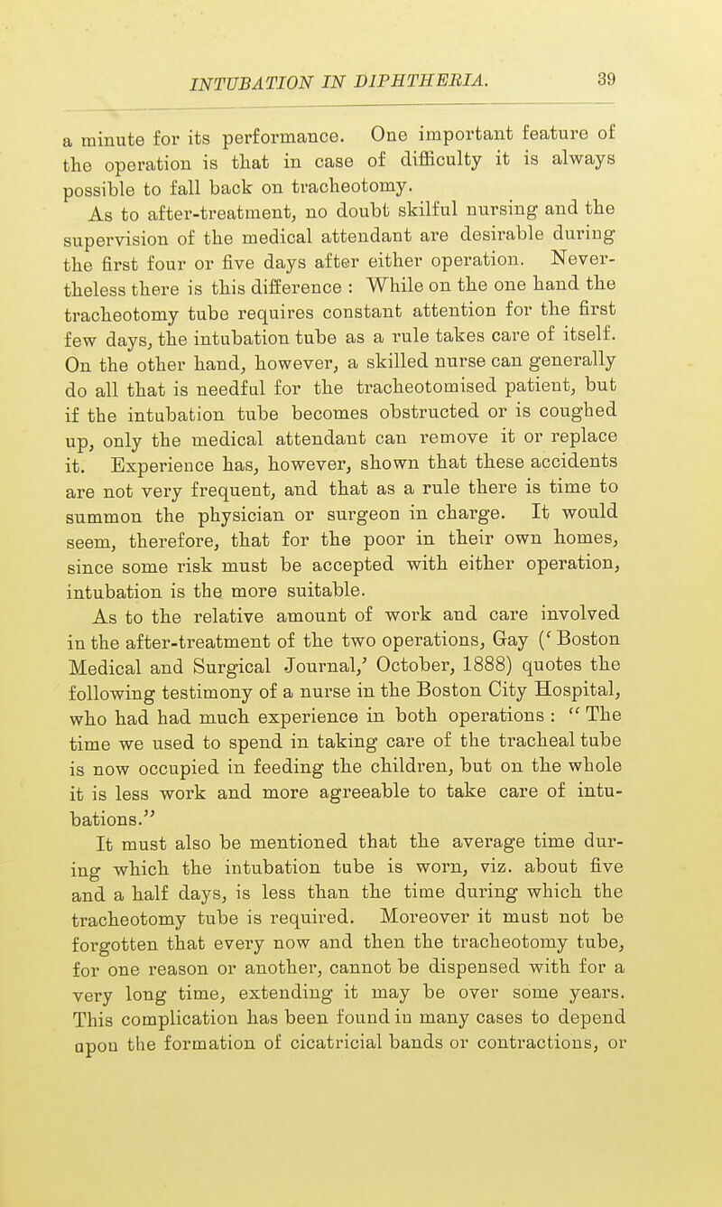 a minute for its performance. One important feature of the operation is that in case of difficulty it is always possible to fall back on tracheotomy. As to after-treatment, no doubt skilful nursing and the supervision of the medical attendant are desirable during the first four or five days after either operation. Never- theless there is this difference : While on the one hand the tracheotomy tube requires constant attention for the first few days, the intubation tube as a rule takes care of itself. On the other hand, however, a skilled nurse can generally do all that is needful for the tracheotomised patient, but if the intubation tube becomes obstructed or is coughed up, only the medical attendant can remove it or replace it. Experience has, however, shown that these accidents are not very frequent, and that as a rule there is time to summon the physician or surgeon in charge. It would seem, therefore, that for the poor in their own homes, since some risk must be accepted with either operation, intubation is the more suitable. As to the relative amount of work and care involved in the after-treatment of the two operations, Gay (' Boston Medical and Surgical Journal/ October, 1888) quotes the following testimony of a nurse in the Boston City Hospital, who had had much experience in both operations :  The time we used to spend in taking care of the tracheal tube is now occupied in feeding the children, but on the whole it is less work and more agreeable to take care of intu- bations.  It must also be mentioned that the average time dur- ing which the intubation tube is worn, viz. about five and a half days, is less than the time during which the tracheotomy tube is required. Moreover it must not be forgotten that every now and then the tracheotomy tube, for one reason or another, cannot be dispensed with for a very long time, extending it may be over some years. This complication has been found in many cases to depend apou the formation of cicatricial bands or contractions, or