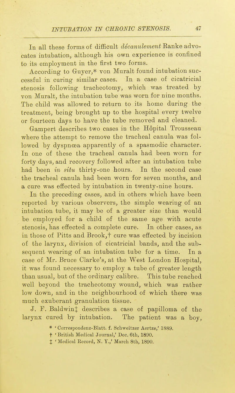 In all these forms of difficult decanulement Ranke advo- cates intubation, although his own experience is confined to its employment in the first two forms. According to Guyer,* von Muralt found intubation suc- cessful in curing similar cases. In a case of cicatricial stenosis following tracheotomy, which was treated by von Muralt, the intubation tube was worn for nine months. The child was allowed to return to its home during the treatment, being brought up to the hospital every twelve or fourteen days to have the tube removed and cleaned. Gampert describes two cases in the H6pital Trousseau where the attempt to remove the tracheal canula was fol- lowed by dyspnoea apparently of a spasmodic character. In one of these the tracheal canula had been worn for forty days, and recoveiy followed after an intubation tube had been in situ thirty-one hours. In the second case the tracheal canula had been worn for seven months, and a cure was effected by intubation in twenty-nine hours. In the preceding cases, and in others which have been reported by various observers, the simple wearing of an intubation tube, it may be of a greater size than would be employed for a child of the same age with acute stenosis, has effected a complete cure. In other cases, as in those of Pitts and Brook,t cure was effected by incision of the larynx, division of cicatricial bands, and the sub- sequent wearing of an intubation tube for a time. In a case of Mr. Bruce Clarke's, at the West London Hospital, it was found necessary to employ a tube of greater length than usual, but of the ordinary calibre. This tube reached well beyond the tracheotomy wound, which was rather low down, and in the neighbourhood of which there was much exuberant granulation tissue. J. F. Baldwin^ describes a case of papilloma of the larynx cured by intubation. The patient was a boy, * • Correspondenz-Blatt. f. Schweitzer Aertze,' 1889. f ' British Medical Journal,' Dec. 6th, 1890. J ' Medical Record, N. Y.,' March 8th, 1890.