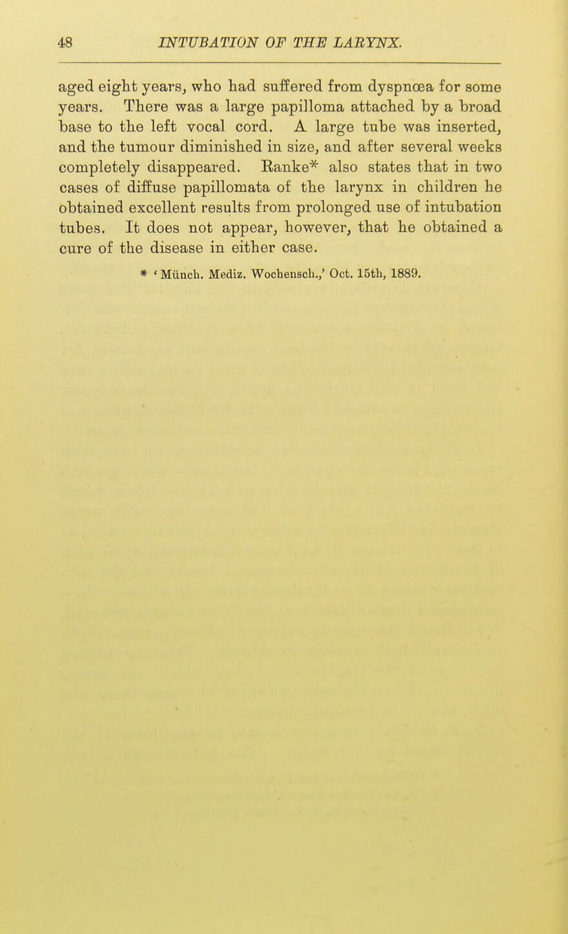 aged eight years, who had suffered from dyspnoea for some years. There was a large papilloma attached by a broad base to the left vocal cord. A large tube was inserted, and the tumour diminished in size, and after several weeks completely disappeared. Ranke* also states that in two cases of diffuse papillomata of the larynx in children he obtained excellent results from prolonged use of intubation tubes. It does not appear, however, that he obtained a cure of the disease in either case.