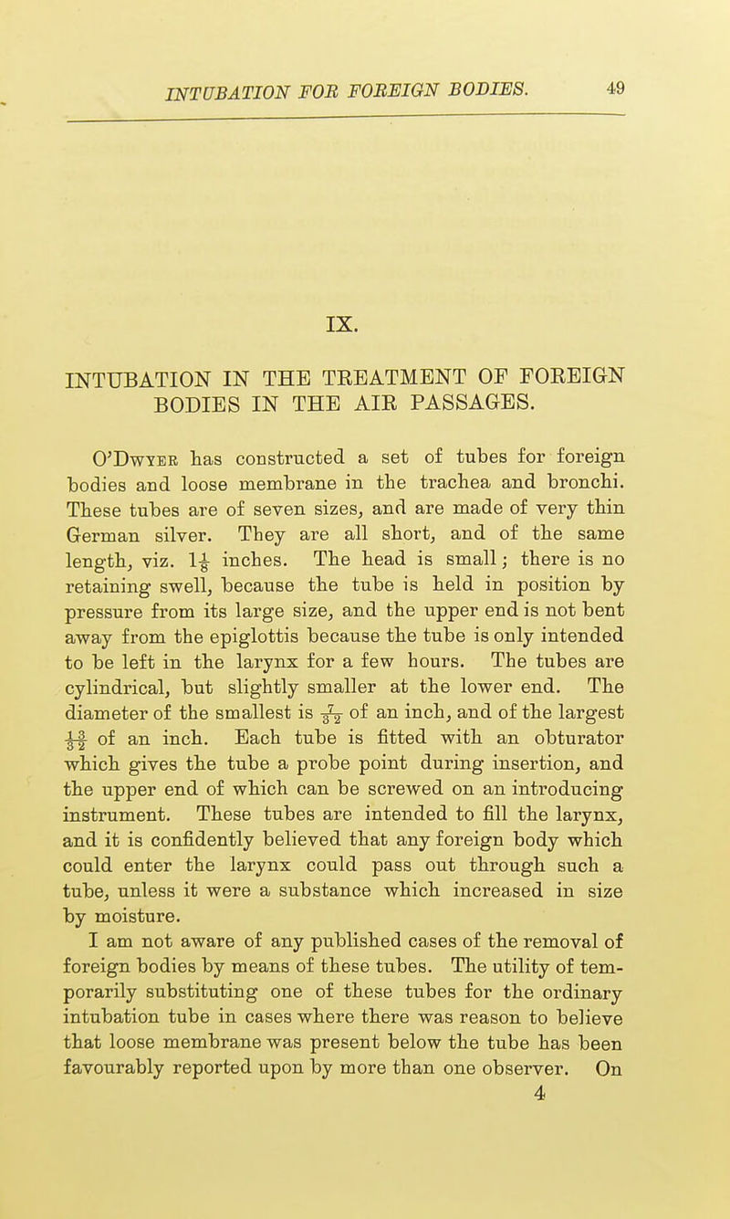IX. INTUBATION IN THE TREATMENT OF FOREIGN BODIES IN THE AIR PASSAGES. O'Dwtbr has constructed a set of tubes for foreign bodies and loose membrane in the trachea and bronchi. These tubes are of seven sizes, and are made of very thin German silver. They are all short, and of the same length, viz. 1£ inches. The head is small; there is no retaining swell, because the tube is held in position by pressure from its large size, and the upper end is not bent away from the epiglottis because the tube is only intended to be left in the larynx for a few hours. The tubes are cylindrical, but slightly smaller at the lower end. The diameter of the smallest is of an inch, and of the largest |-| of an inch. Each tube is fitted with an obturator which gives the tube a probe point during insertion, and the upper end of which can be screwed on an introducing instrument. These tubes are intended to fill the larynx, and it is confidently believed that any foreign body which could enter the larynx could pass out through such a tube, unless it were a substance which increased in size by moisture. I am not aware of any published cases of the removal of foreign bodies by means of these tubes. The utility of tem- porarily substituting one of these tubes for the ordinary intubation tube in cases where there was reason to believe that loose membrane was present below the tube has been favourably reported upon by more than one observer. On 4