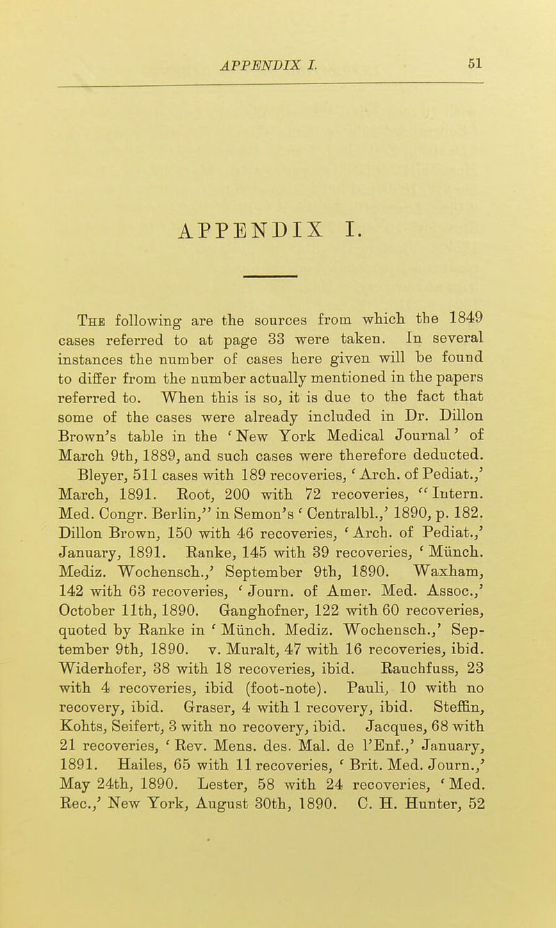APPENDIX I. The following are the sources from which the 1849 cases referred to at page 33 were taken. In several instances the number of cases here given will be found to differ from the number actually mentioned in the papers referred to. When this is so, it is due to the fact that some of the cases were already included in Dr. Dillon Brown's table in the 1 New York Medical Journal' of March 9th, 1889, and such cases were therefore deducted. Bleyer, 511 cases with 189 recoveries,f Arch, of Pediat./ March, 1891. Eoot, 200 with 72 recoveries,  Intern. Med. Congr. Berlin/' in Semon's ' Centralbl./ 1890, p. 182. Dillon Brown, 150 with 46 recoveries, ' Arch, of Pediat./ January, 1891. Eanke, 145 with 39 recoveries, f Munch. Mediz. Wochensch./ September 9th, 1890. Waxham, 142 with 63 recoveries, ' Journ. of Amer. Med. Assoc./ October 11th, 1890. Ganghofner, 122 with 60 recoveries, quoted by Banke in f Munch. Mediz. Wochensch./ Sep- tember 9th, 1890. v. Muralt, 47 with 16 recoveries, ibid. Widerhofer, 38 with 18 recoveries, ibid. Kauchfuss, 23 with 4 recoveries, ibid (foot-note). Pauli, 10 with no recovery, ibid. Graser, 4 with 1 recovery, ibid. Steffin, Kohts, Seifert, 3 with no recovery, ibid. Jacques, 68 with 21 recoveries, ' Rev. Mens. des. Mai. de l'Enf./ January, 1891. Hailes, 65 with 11 recoveries, ' Brit. Med. Journ./ May 24th, 1890. Lester, 58 with 24 recoveries, ' Med. Rec./ New York, August 30th, 1890. C. H. Hunter, 52