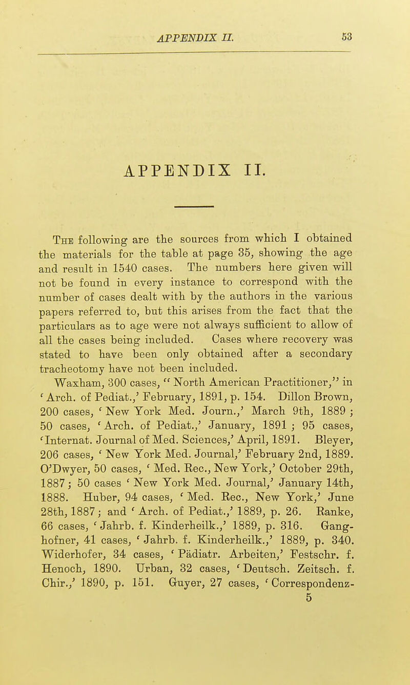 APPENDIX II. The following are the sources from which I obtained the materials for the table at page 35, showing the age and result in 1540 cases. The numbers here given will not be found in every instance to correspond with the number of cases dealt with by the authors in the various papers referred to, but this arises from the fact that the particulars as to age were not always sufficient to allow of all the cases being included. Cases where recovery was stated to have been only obtained after a secondary tracheotomy have not been included. Waxham, 300 cases,'' North American Practitioner, in f Arch, of Pediat.,5 February, 1891, p. 154. Dillon Brown, 200 cases, ' New York Med. Journ./ March 9th, 1889 ; 50 cases, 'Arch, of Pediat./ January, 1891; 95 cases, 'Internat. Journal of Med. Sciences,' April, 1891. Bleyer, 206 cases, ' New York Med. Journal/ February 2nd, 1889. O'Dwyer, 50 cases, c Med. Rec., New York/ October 29th, 1887; 50 cases ' New York Med. Journal/ January 14th, 1888. Huber, 94 cases, ' Med. Rec, New York/ June 28th, 1887 j and ' Arch, of Pediat./ 1889, p. 26. Ranke, 66 cases, 1 Jahrb. f. Kinderheilk./ 1889, p. 316. Gang- hofner, 41 cases, ' Jahrb. f. Kinderheilk./ 1889, p. 340. Widerhofer, 34 cases, f Padiatr. Arbeiten/ Festschr. f. Henoch, 1890. Urban, 32 cases, ' Deutsch. Zeitsch. f. Chir./ 1890, p. 151. Guyer, 27 cases, f Correspondenz- 5