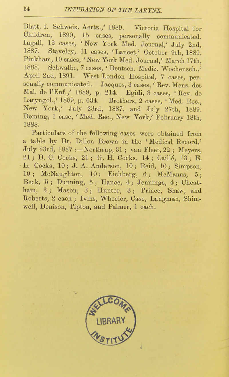 Blatt. f. Schweiz. Aertz./ 1889. Victoria Hospital for Children, 1890, 15 cases, personally communicated. Ingall, 12 cases, ' New York Med. Journal/ July 2nd, 1887. Staveley, 11 cases, 'Lancet/ October 9th, 1889. Pinkham, 10 cases, ' New York Med. Journal/ March 17th, 1888. Schwalbe, 7 cases, 'Deutsch. Mediz. Wochensch./ April 2nd, 1891. West London Hospital, 7 cases, per- sonally communicated. Jacques, 3 cases, ' Rev. Mens, des Mai. de FEnf./ 1889, p. 214. Egidi, 3 cases, f Rev. de Laryngol./ 1889, p. 634. Brothers, 2 cases, ' Med. Rec, New York/ July 23rd, 1887, and July 27th, 1889. Deming, 1 case, ' Med. Rec, New York/ February 18th, 1888. Particulars of the following cases were obtained from a table by Dr. Dillon Brown in the 'Medical Record/ July 23rd, 1887 :—Northrup, 31; van Fleet, 22 j Meyers, 21 ; D. 0. Cocks, 21; Gr. H. Cocks, 14; Caille, 13; E. L. Cocks, 10; J. A. Anderson, 10; Reid, 10; Simpson, 10 ; McNaughton, 10; Eichberg, 6; McManus, 5; Beck, 5 ; Dunning, 5 ; Hance, 4; Jennings, 4; Cheat- ham, 3 ; Mason, 3; Hunter, 3; Prince, Shaw, and Roberts, 2 each ; Ivins, Wheeler, Case, Langman, Shim- well, Denison, Tipton, and Palmer, 1 each.