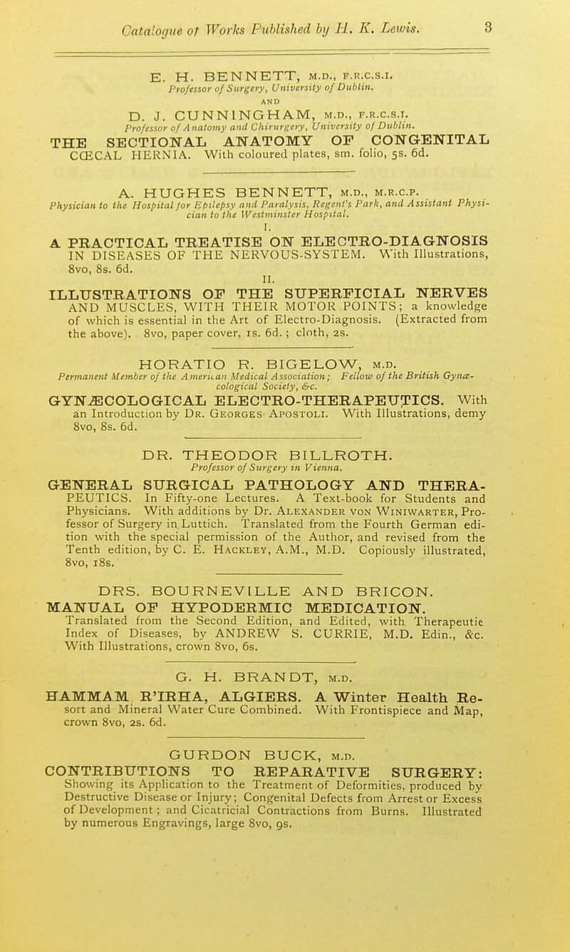 E. H. BENNETT, m.d., f.r.c.s.i. Professor of Surgery, University of Dublin. AND D. J. CUNNINGHAM, m.d., f.r.c.s.i. Professor of Anatomy and Chirurgery, University of Dublin. THE SECTIONAL ANATOMY OP CONGENITAL CCECAL HERNIA. With coloured plates, sm. folio, 5s. 6d. A. HUGHES BENNETT, m.d., m.r.c.p. Physician to the Hospital for Epilepsy and Paralysis, Regent's Park, and Assistant Physi- cian to the Westminster Hospital. I. A PRACTICAL TREATISE ON ELECTRO-DIAGNOSIS IN DISEASES OF THE NERVOUS-SYSTEM. With Illustrations, 8vo, 8s. 6d. II. ILLUSTRATIONS OP THE SUPERFICIAL NERVES AND MUSCLES, WITH THEIR MOTOR POINTS; a knowledge of which is essential in the Art of Electro-Diagnosis. (Extracted from the above). 8vo, paper cover, is. 6d. ; cloth, 2s. HORATIO R. BIGELOW, m.d. Permanent Member of the American Medical Association; Fellow of the British Gyne- cological Society, &c. GYNECOLOGICAL ELECTRO-THERAPEUTICS. With an Introduction by Dr. Georges Apostoli. With Illustrations, demy 8vo, 8s. 6d. DR. THEODOR BILLROTH. Professor of Surgery in Vienna. GENERAL SURGICAL PATHOLOGY AND THERA- PEUTICS. In Fifty-one Lectures. A Text-book for Students and Physicians. With additions by Dr. Alexander von Winiwarter, Pro- fessor of Surgery in Luttich. Translated from the Fourth German edi- tion with the special permission of the Author, and revised from the Tenth edition, by C. E. Hackley, A.M., M.D. Copiously illustrated, 8vo, 18s. DRS. BOURNEVILLE AND BRICON. MANUAL OP HYPODERMIC MEDICATION. Translated from the Second Edition, and Edited, with Therapeutic Index of Diseases, by ANDREW S. CURRIE, M.D. Edin., &c. With Illustrations, crown 8vo, 6s. G. H. BRANDT, m.d. HAMMAM R'IRHA, ALGIERS. A Winter Health Re- sort and Mineral Water Cure Combined. With Frontispiece and Map, crown 8vo, 2s. 6d. GURDON BUCK, m.d. CONTRIBUTIONS TO REPARATIVE SURGERY: Showing its Application to the Treatment of Deformities, produced by Destructive Disease or Injury; Congenital Defects from Arrest or Excess of Development; and Cicatricial Contractions from Burns. Illustrated by numerous Engravings, large 8vo, 9s.