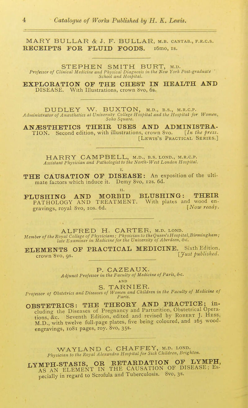 MARY BULLAR & J. F. BULLA.R, m.b. cantab., f.r.c.s. RECEIPTS FOE, FLUID FOODS. i6mo, is. STEPHEN SMITH BURT, m.d. Professor of Clinical Medicine and Physical Diagnosis in the New York Post-graduate School and Hospital. EXPLORATION OF THE CHEST IN HEALTH AND DISEASE. With Illustrations, crown 8vo, 6s. DUDLEY W. BUXTON, m.d., b.s., m.r.c.p. Administrator of Anaesthetics at University College Hospital and the Hospital for Women, Soho Square. ANESTHETICS THEIR USES AND ADMINISTRA- TION. Second edition, with illustrations, crown 8vo. [In the press. [Lewis's Practical Series.] HARRY CAMPBELL, m.d., b.s. lond., m.r.c.p. Assistant Physician and Pathologist to the North-West London Hospital. i. THE CAUSATION OF DISEASE : An exposition of the ulti- mate factors which induce it. Demy 8vo, 12s. 6d. 11. FLUSHING- AND MORBID BLUSHING: THEIR PATHOLOGY AND TREATMENT. With plates and wood en- gravings, royal 8vo, 10s. 6d. [Now ready. ALFRED H. CARTER, m.d. lond. Member of the Royal College of Physicians; Physician to the Queen's Hospital,Birmingham; late Examiner in Medicine for the University of Aberdeen, &c. ELEMENTS OF PRACTICAL MEDICINE. Sixth Edition, crown 8vo, gs. [Just published. P. CAZEAUX. Adjunct Professor in the Faculty of Medicine of Paris, &c. AND S. TARNIER. Professor 0} Obstetrics and Diseases of Women and Children in the Faculty of Medicine of 1 Paris. OBSTETRICS: THE THEORY AND PRACTICE; in- cluding the Diseases of Pregnancy and Parturition, Obstetrical Opera- tions, &c. Seventh Edition, edited and revised by Robert J. Hess, M.D.', with twelve full-page plates, five being coloured, and 165 wood- engravings, 1081 pages, roy. 8vo, 35s. WAYLAND C CHAFFEY, m.d. lond. Physician to the Royal Alexandra Hospital for Sick Children, Brighton. r VMPH-STASIS, OR RETARDATION OF LYMPH, ASTAN ELEMENT IN THE CAUSATION OF DISEASE; Es- pecially in regard to Scrofula and Tuberculosis. 8vo, 3s.