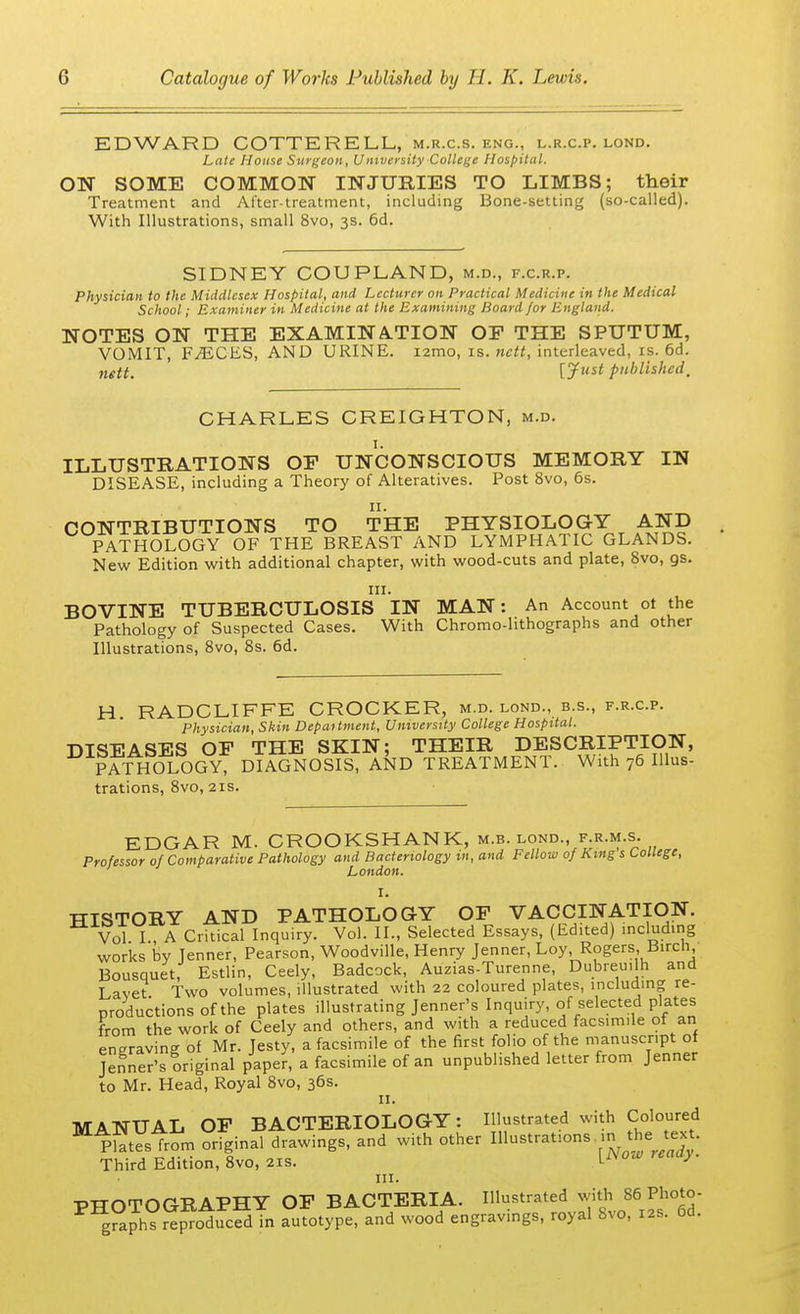 EDWARD COTTERELL, m.r.c.s. eng., l.r.c.p. lond. Late House Surgeon, Vnxversity College Hospital. ON SOME COMMON INJURIES TO LIMBS; their Treatment and After-treatment, including Bone-setting (so-called). With Illustrations, small 8vo, 3s. 6d. SIDNEY COUPLAND, m.d., f.c.r.p. Physician to the Middlesex Hospital, and Lecturer on Practical Medicine in the Medical School; Examiner in Medicine at the Examining Board for England. NOTES ON THE EXAMINATION OF THE SPUTUM, VOMIT, FAiCES, AND URINE, nmo, is. nctt, interleaved, is. 6d. nttt. [Just published, CHARLES CREIGHTON, m.d. 1. ILLUSTRATIONS OF UNCONSCIOUS MEMORY IN DISEASE, including a Theory of Alteratives. Post 8vo, 6s. n. CONTRIBUTIONS TO THE PHYSIOLOGY AND PATHOLOGY OF THE BREAST AND LYMPHATIC GLANDS. New Edition with additional chapter, with wood-cuts and plate, 8vo, 9s. in. BOVINE TUBERCULOSIS IN MAN: An Account ot the Pathology of Suspected Cases. With Chromo-hthographs and other Illustrations, 8vo, 8s. 6d. H RADCLIFFE CROCKER, m.d. lond., b.s., f.r.c.p. Physician, Skin Department, University College Hospital. DISEASES OF THE SKIN; THEIR DESCRIPTION, PATHOLOGY, DIAGNOSIS, AND TREATMENT. With 76 Illus- trations, 8vo, 21s. EDGAR M. CROOKSHANK, m.b. lond. f.r.m.s. Professor of Comparative Pathology and Bacteriology in, and Fellow of King s College, London. I. TTTSTORY AND PATHOLOGY OF VACCINATION. Vol I , A Critical Inquiry. Vol. II., Selected Essays, (Edited) including works by Jenner, Pearson, Woodville, Henry Jenner, Loy, Rogers Birch Bousquet, Estlin, Ceely, Badcock, Auzias-Turenne, Dubreuilh and Lavet Two volumes, illustrated with 22 coloured plates, including re- productions of the plates illustrating Jenner's Inquiry, of selected plates from the work of Ceely and others, and with a reduced facsimile ot an engraving of Mr. Jesty, a facsimile of the first folio of the manuscript of Jenner's original paper, a facsimile of an unpublished letter from Jenner to Mr. Head, Royal 8vo, 36s. 11. MANUAL OF BACTERIOLOGY: Illustrated with Coloured pStes from original drawings, and with other Illustrations in the text. Third Edition, 8vo, 21s. Livow relu>> ' in. PHOTOGRAPHY OF BACTERIA. Illustrated with 86 Photo- P gPa^repToducS in autotype, and wood engravings, royal 8vo, 12s. 6d.