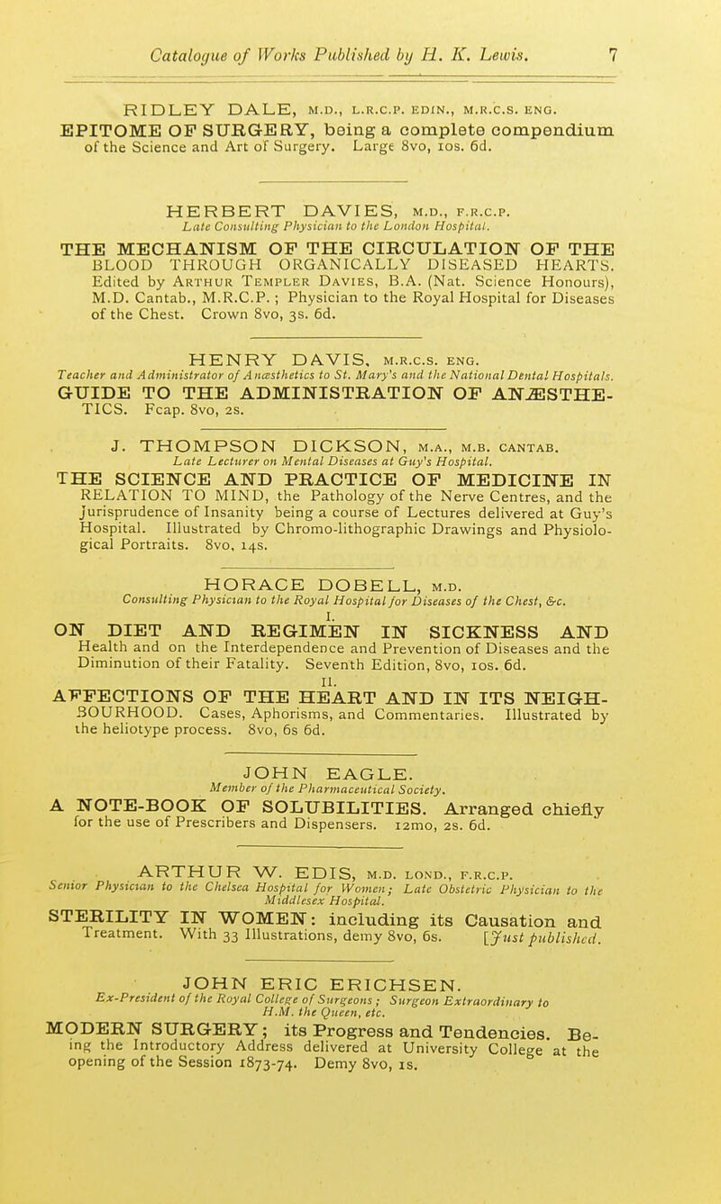 RIDLEY DALE, m.d., l.r.c.p. edin., m.r.cs. eng. EPITOME OP SURGERY, being a complete compendium of the Science and Art of Surgery. Large 8vo, ios. 6d. HERBERT DAVIES, m.d., f.r.c.p. Late Consulting Physician to the London Hospital. THE MECHANISM OP THE CIRCULATION OP THE BLOOD THROUGH ORGANICALLY DISEASED HEARTS. Edited by Arthur Templer Davies, B.A. (Nat. Science Honours), M.D. Cantab., M.R.C.P.; Physician to the Royal Hospital for Diseases of the Chest. Crown 8vo, 3s. 6d. HENRY DAVIS, m.r.c.s. eng. Teacher and Administrator of Anaesthetics to St. Mary's and the National Dental Hospitals. GUIDE TO THE ADMINISTRATION OP ANESTHE- TICS. Fcap. 8vo, 2s. J. THOMPSON DICKSON, m.a., m.b. cantab. Late Lecturer on Mental Diseases at Guy's Hospital. THE SCIENCE AND PRACTICE OP MEDICINE IN RELATION TO MIND, the Pathology of the Nerve Centres, and the jurisprudence of Insanity being a course of Lectures delivered at Guy's Hospital. Illustrated by Chromo-lithographic Drawings and Physiolo- gical Portraits. 8vo, 14s. HORACE DOBELL, m.d. Consulting Physician to the Royal Hospital for D iseases of the Chest, &c. I. ON DIET AND REGIMEN IN SICKNESS AND Health and on the Interdependence and Prevention of Diseases and the Diminution of their Fatality. Seventh Edition, 8vo, ios. 6d. II. AFFECTIONS OF THE HEART AND IN ITS NEIGH- BOURHOOD. Cases, Aphorisms, and Commentaries. Illustrated by the heliotype process. 8vo, 6s 6d. JOHN EAGLE. Member of the Pharmaceutical Society. A NOTE-BOOK OF SOLUBILITIES. Arranged chiefly for the use of Prescribers and Dispensers. i2mo, 2s. 6d. ARTHUR W. EDIS, m.d. lond, f.r.c.p. Senior Physician to the Chelsea Hospital for Women; Late Obstetric Physician to the Middlesex Hospital. STERILITY IN WOMEN: including its Causation and Treatment. With 33 Illustrations, demy 8vo, 6s. [Just published. JOHN ERIC ERICHSEN. Ex-President of the Royal College of Surgeons ; Surgeon Extraordinary to H.M. the Queen, etc. MODERN SURGERY; its Progress and Tendencies. Be- ing the Introductory Address delivered at University College at the opening of the Session 1873-74. Demy 8vo, is.