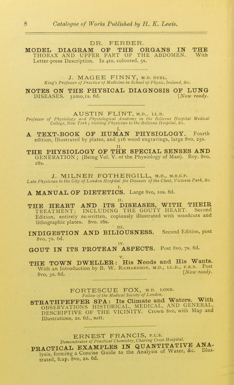 DR. FERBER. MODEL DIAGRAM OF THE ORGANS IN THE THORAX AND UPPER PART OF THE ABDOMEN. With Letter-press Description. In 4to, coloured, 5s. J. MAG EE FINNY, m.d. dubl. King's Professor of Practice of Medicine in School of Physic, Ireland, &c. NOTES ON THE PHYSICAL DIAGNOSIS OF LUNG DISEASES. 32mo,is. 6d. [Now ready. AUSTIN FLINT, m.d., ll.d. Professor of Physiology and Physiological Anatomy in the Bcllevue Hospital Medical College, New York ; visiting Physician to the Bellevue Hospital, &c. I. A TEXT-BOOK OF HUMAN PHYSIOLOGY. Fourth edition, Illustrated by plates, and 316 wood engravings, large 8vo, 25s. II. THE PHYSIOLOGY OF THE SPECIAL SENSES AND GENERATION ; (Being Vol. V. of the Physiology of Man). Roy. 8vo, 18s. J. MILNER FOTHERGILL, m.d., m.r.c.p. Late Physician to the City of London Hospital for Diseases of the Chest, Victoria Park, &c. I. A MANUAL OF DIETETICS. Large 8vo, 10s. 6d. 11. THE HEART AND ITS DISEASES, WITH THEIR TREATMENT; INCLUDING THE GOUTY HEART. Second Edition, entirely re-written, copiously illustrated with woodcuts and lithographic plates. 8vo. 16s. in. INDIGESTION AND BILIOUSNESS. Second Edition, post 8vo, 7s. 6d. IV. GOUT IN ITS PROTEAN ASPECTS. Post 8vo, 7s. 6d. v. THE TOWN DWELLER: His Needs and His Wants. With an Introduction by B. W. Richardson, m.d., ll.d., f.r.s. Post 8vo, 3s. 6d. I**™ ready. FORTESCUE FOX, m.d. lond. Fellow of the Medical Society of London. <*TRATHPEFFER SPA: Its Climate and Waters. With OBSERVATIONS HISTORICAL, MEDICAL, AND GENERAL DESCRIPTIVE OF THE VICINITY. Crown 8vo, with Map and Illustrations, 2s. 6d., nett. ERNEST FRANCIS, f.c.s. Demonstrator of Practical Chemistry, Charing Cross Hospital. -PRACTICAL EXAMPLES IN QUANTITATIVE ANA- PR1^, formtng a C7ndfe Guide to the Analysis of Water, &c. IUus- trated, fcap. 8vo, 2S. 6d.