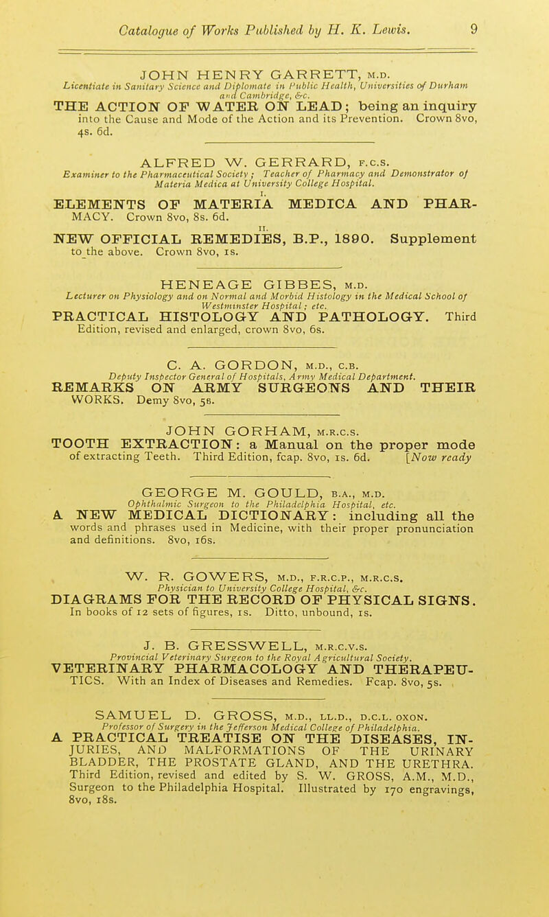 JOHN HENRY GARRETT, m.d. Licentiate in Sanitary Science and Diplomate in Public Health, Universities of Durham and Cambridge, &rc. THE ACTION OF WATER ON LEAD; being an inquiry into the Cause and Mode of the Action and its Prevention. Crown 8vo, 4s. 6d. ALFRED W. GERRARD, f.c.s. Examiner to the Pharmaceutical Society ; Teacher of Pharmacy and Demonstrator of Materia Medica at University College Hospital. ELEMENTS OP MATERIA MEDICA AND PHAR- MACY. Crown 8vo, 8s. 6d. NEW OFFICIAL REMEDIES, B.P., 1890. Supplement to the above. Crown 8vo, is. HENEAGE GIBBES, m.d. Lecturer on Physiology and on Normal and Morbid Histology in the Medical School of Westminster Hospital; etc. PRACTICAL HISTOLOGY AND PATHOLOGY. Third Edition, revised and enlarged, crown 8vo, 6s. C. A. GORDON, m.d., c.b. Deputy Inspector General of Hospitals, Army Medical Department. REMARKS ON ARMY SURGEONS AND THEIR WORKS. Demy 8vo, 58. JOHN GORHAM, m.r.c.s. TOOTH EXTRACTION: a Manual on the proper mode of extracting Teeth. Third Edition, fcap. 8vo, is. 6d. [Now ready GEORGE M. GOULD, b.a., m.d. Ophthalmic Surgeon to the Philadelphia Hospital, etc. A. NEW MEDICAL DICTIONARY: including all the words and phrases used in Medicine, with their proper pronunciation and definitions. 8vo, 16s. W. R. GOWERS, M.D., F.R.C.P., M.R.C.S. Physician to University College Hospital, &c. DIAGRAMS FOR THE RECORD OF PHYSICAL SIGNS. In books of 12 sets of figures, is. Ditto, unbound, is. J. B. GRESSWELL, m.r.c.v.s. Provincial Veterinary Surgeon to the Roval Agricultural Society. VETERINARY PHARMACOLOGY AND THERAPEU- TICS. With an Index of Diseases and Remedies. Fcap. 8vo, 5s. SAMUEL D. GROSS, m.d., ll.d., d.c.l. oxon. Professor of Surgery in the Jefferson Medical College of Philadelphia. A PRACTICAL TREATISE ON THE DISEASES, IN- JURIES, AND MALFORMATIONS OF THE URINARY BLADDER, THE PROSTATE GLAND, AND THE URETHRA. Third Edition, revised and edited by S. W. GROSS, A.M., M.D., Surgeon to the Philadelphia Hospital. Illustrated by 170 engravings, 8vo, 18s.