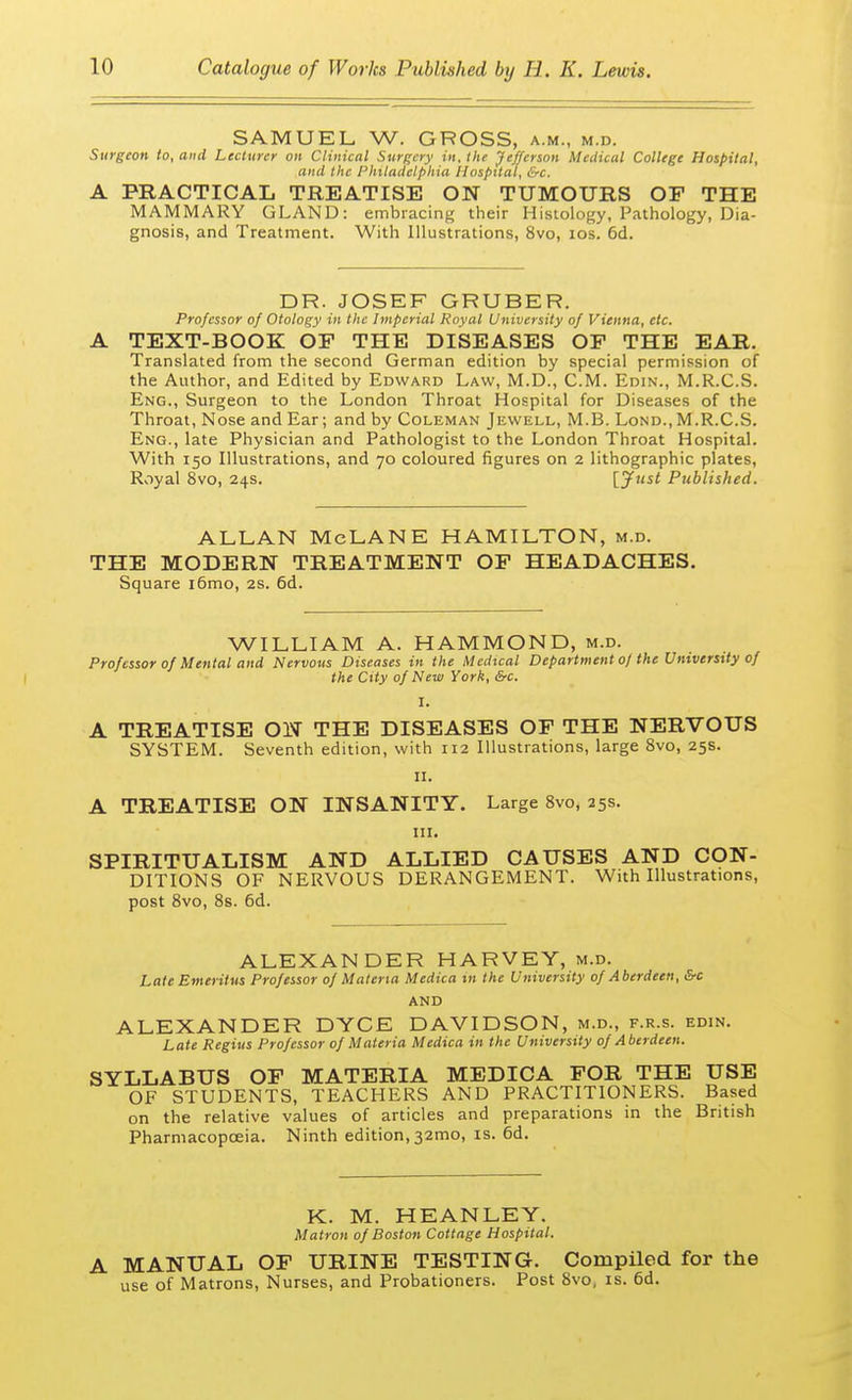 SAMUEL W. GROSS, a.m., m.d. Surgeon to, and Lecturer on Clinical Surgery in, the Jefferson Medical College Hospital, and the Philadelphia Hospital, &c. A PRACTICAL TREATISE ON TUMOURS OF THE MAMMARY GLAND: embracing their Histology, Pathology, Dia- gnosis, and Treatment. With Illustrations, 8vo, ios. 6d. DR. JOSEF GRUBER. Professor of Otology in the Imperial Royal University of Vienna, etc. A TEXT-BOOK OP THE DISEASES OP THE EAR. Translated from the second German edition by special permission of the Author, and Edited by Edward Law, M.D., CM. Edin., M.R.C.S. Eng., Surgeon to the London Throat Hospital for Diseases of the Throat, Nose and Ear; and by Coleman Jewell, M.B. Lond., M.R.C.S. Eng., late Physician and Pathologist to the London Throat Hospital. With 150 Illustrations, and 70 coloured figures on 2 lithographic plates, Royal 8vo, 24s. [Just Published. ALLAN McLANE HAMILTON, m.d. THE MODERN TREATMENT OF HEADACHES. Square i6mo, 2s. 6d. WILLIAM A. HAMMOND, m.d. Professor of Mental and Nervous Diseases in the Medical Department 0/the University of the City of New York, &c. I. A TREATISE ON THE DISEASES OF THE NERVOUS SYSTEM. Seventh edition, with 112 Illustrations, large 8vo, 25s. 11. A TREATISE ON INSANITY. Large 8vo, 25s. in. SPIRITUALISM AND ALLIED CAUSES AND CON- DITIONS OF NERVOUS DERANGEMENT. With Illustrations, post 8vo, 8s. 6d. ALEXANDER HARVEY, m.d. Late Emeritus Professor of Materia Medica in the University of Aberdeen, &c AND ALEXANDER DYCE DAVIDSON, m.d., f.r.s. edin. Late Regius Professor of Materia Medica in the University of Aberdeen. SYLLABUS OP MATERIA MEDICA FOR THE USE OF STUDENTS, TEACHERS AND PRACTITIONERS. Based on the relative values of articles and preparations in the British Pharmacopoeia. Ninth edition, 32mo, is. 6d. K. M. HEANLEY. Matron of Boston Cottage Hospital. A MANUAL OF URINE TESTING. Compiled for the use of Matrons, Nurses, and Probationers. Post 8vo, is. 6d.