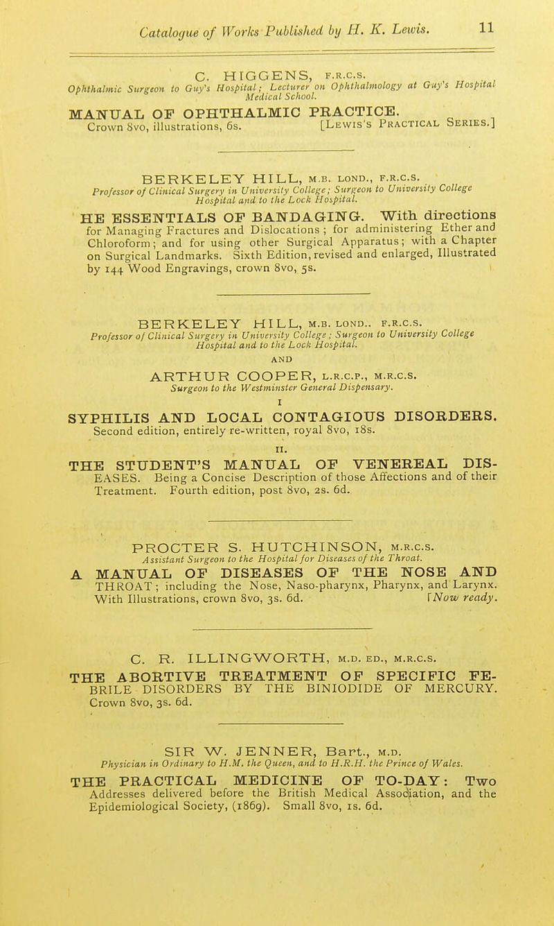 C. HIGGENS, f.r.c.s. Ophthalmic Surgeon to Guy's Hospital; Lecturer on Ophthalmology at Guy's Hospital r 6 Medical School. MANUAL OF OPHTHALMIC PRACTICE. Crown Svo, illustrations, 6s. [Lewis's Practical Series.] BERKELEY HILL, m.b. lond., f.r.c.s. Professor of Clinical Surgery in University College; Surgeon to University College Hospital and to the Lock Hospital. HE ESSENTIALS OF BANDAGING. With directions for Managing Fractures and Dislocations ; for administering Ether and Chloroform; and for using other Surgical Apparatus; with a Chapter on Surgical Landmarks. Sixth Edition, revised and enlarged, Illustrated by 144 Wood Engravings, crown 8vo, 5s. BERKELEY HILL, m.b. lond.. f.r.c.s. Professor of Clinical Surgery in University College ; Surgeon to University College Hospital and to the Lock Hospital. AND ARTHUR COOPER, l.r.c.p., m.r.c.s. Surgeon to the Westminster General Dispensary. I SYPHILIS AND LOCAL CONTAGIOUS DISORDERS. Second edition, entirely re-written, royal 8vo, 18s. 11. THE STUDENT'S MANUAL OF VENEREAL DIS- EASES. Being a Concise Description of those Affections and of their Treatment. Fourth edition, post 8vo, 2s. 6d. PROCTER S. HUTCHINSON, m.r.c.s. Assistant Surgeon to the Hospital for Diseases of the Throat. A MANUAL OF DISEASES OF THE NOSE AND THROAT; including the Nose, Naso-pharynx, Pharynx, and Larynx. With Illustrations, crown 8vo, 3s. 6d. [Now ready. C. R. ILLINGWORTH, m.d. ed., m.r.c.s. THE ABORTIVE TREATMENT OF SPECIFIC FE- BRILE DISORDERS BY THE BINIODIDE OF MERCURY. Crown 8vo, 3s. 6d. SIR W. JENNER, Bart., m.d. Physician in Ordinary to H.M. the Queen, and to H.R.H. the Prince of Wales. THE PRACTICAL MEDICINE OF TO-DAY: Two Addresses delivered before the British Medical Association, and the Epidemiological Society, (1869). Small 8vo, is. 6d.