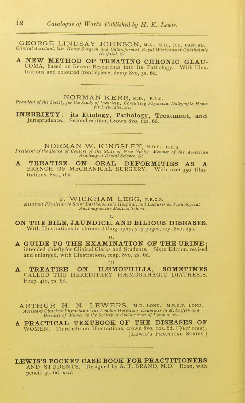 GEORGE LINDSAY JOHNSON, m.a., m.b., b.c. cantab. Clinical Assistant, late House Surgeon and Chloro/ormist, Royal Westminster Ophthalmic Hospital, &c. A NEW METHOD OF TREATING CHRONIC GLAU- COMA, based on Recent Researches into its Pathology. With Illus- trations and coloured frontispiece, demy 8vo, 3s. 6d. NORMAN KERR, m.d., f.l.s. President of the Society for the Study of Inebriety ; Consulting Physician, Dalrymple Home for Inebriates, etc. INEBRIETY: its Etiology, Pathology, Treatment, and Jurisprudence. Second edition, Crown 8vo, 12s. 6d. NORMAN W. KINGSLEY, m.d.s., d.d.s. President of the Board of Censors of the State of New York; Member of the American Academy of Dental Science, &c. A TREATISE ON ORAL DEFORMITIES AS A BRANCH OF MECHANICAL SURGERY. With over 350 Illus- trations, 8vo, 16s. J. WICKHAM LEGG, f.r.c.p. Assistant Physician to Saint Bartholomew's Hospital, and Lecturer on Pathological Anatomy in the Medical School. I. ON THE BILE, JAUNDICE, AND BILIOUS DISEASES. With Illustrations in chromo-lithography, 719 pages, roy. 8vo, 25s. 11. A GUIDE TO THE EXAMINATION OF THE URINE ; intended chiefly for Clinical Clerks and Students. Sixth Edition, revised and enlarged, with Illustrations, fcap. 8vo, 2s. 6d. III. A TREATISE ON HAEMOPHILIA, SOMETIMES CALLED THE HEREDITARY HEMORRHAGIC DIATHESIS. Fcap. 4to, 7s. 6d. ARTHUR H. N. LEWERS, m.d. lond., m.r.c.p. lond. Assistant Obstetric Physician to the London Hospital; Examiner in Midwifery and Diseases of Women to the Society of Apothecaries of London, &c. A PRACTICAL TEXTBOOK OF THE DISEASES OF WOMEN. Third edition, Illustrations, crown 8vo, 10s. 6d. [Just ready. [Lewis's Practical Series.J LEWIS'S POCKET CASE BOOK FOR PRACTITIONERS AND STUDENTS. Designed by A. T. BRAND, M.D. Roan, with pencil, 3s. 6d. nett.