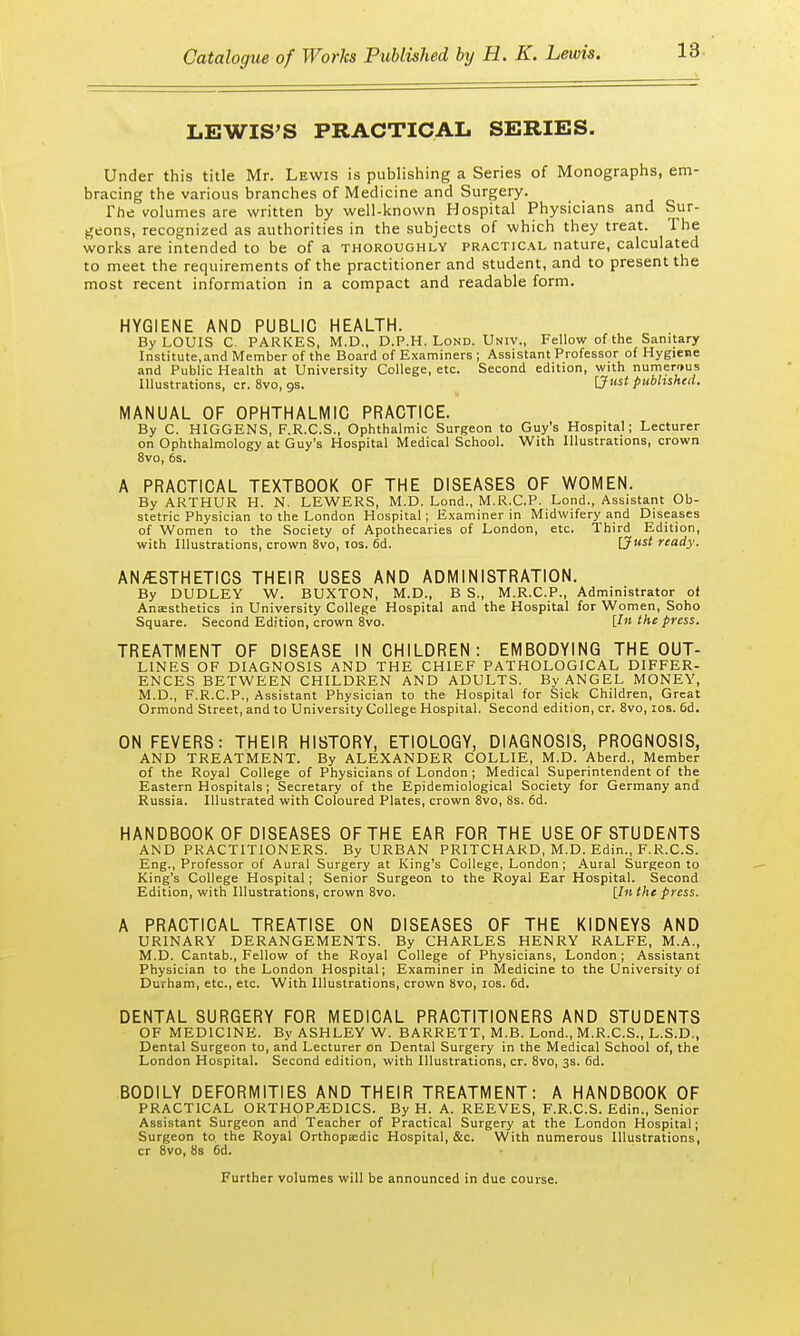 LEWIS'S PRACTICAL SERIES. Under this title Mr. Lewis is publishing a Series of Monographs, em- bracing the various branches of Medicine and Surgery. The volumes are written by well-known Hospital Physicians and Sur- geons, recognized as authorities in the subjects of which they treat. The works are intended to be of a thoroughly practical nature, calculated to meet the requirements of the practitioner and student, and to present the most recent information in a compact and readable form. HYGIENE AND PUBLIC HEALTH. By LOUIS C. PARKES, M.D., D.P.H. Lond. Univ., Fellow of the Sanitary Institute,and Member of the Board of Examiners ; Assistant Professor of Hygiene and Public Health at University College, etc. Second edition, with numerous Illustrations, cr. 8vo, os. [Just published. MANUAL OF OPHTHALMIC PRACTICE. By C. HIGGENS, F.R.C.S., Ophthalmic Surgeon to Guy's Hospital; Lecturer on Ophthalmology at Guy's Hospital Medical School. With Illustrations, crown 8vo, 6s. A PRACTICAL TEXTBOOK OF THE DISEASES OF WOMEN. By ARTHUR H. N. LEWERS, M.D. Lond., M.R.C.P. Lond., Assistant Ob- stetric Physician to the London Hospital; Examiner in Midwifery and Diseases of Women to the Society of Apothecaries of London, etc. Third Edition, with Illustrations, crown 8vo, los. 6d. [Just ready. ANESTHETICS THEIR USES AND ADMINISTRATION. By DUDLEY W. BUXTON, M.D., B S., M.R.C.P., Administrator of Anaesthetics in University College Hospital and the Hospital for Women, Soho Square. Second Edition, crown 8vo. [In the press. TREATMENT OF DISEASE IN CHILDREN: EMBODYING THE OUT- LINES OF DIAGNOSIS AND THE CHIEF PATHOLOGICAL DIFFER- ENCES BETWEEN CHILDREN AND ADULTS. By ANGEL MONEY, M.D., F.R.C.P., Assistant Physician to the Hospital for Sick Children, Great Ormond Street, and to University College Hospital. Second edition, cr. 8vo, ios. 6d. ON FEVERS: THEIR HISTORY, ETIOLOGY, DIAGNOSIS, PROGNOSIS, AND TREATMENT. By ALEXANDER COLLIE, M.D. Aberd., Member of the Royal College of Physicians of London ; Medical Superintendent of the Eastern Hospitals; Secretary of the Epidemiological Society for Germany and Russia. Illustrated with Coloured Plates, crown 8vo, 8s. 6d. HANDBOOK OF DISEASES OF THE EAR FOR THE USE OF STUDENTS AND PRACTITIONERS. By URBAN PRITCHARD, M.D. Edin., F.R.C.S. Eng., Professor of Aural Surgery at King's College, London; Aural Surgeon to King's College Hospital; Senior Surgeon to the Royal Ear Hospital. Second Edition, with Illustrations, crown 8vo. [In the press. A PRACTICAL TREATISE ON DISEASES OF THE KIDNEYS AND URINARY DERANGEMENTS. By CHARLES HENRY RALFE, M.A., M.D. Cantab., Fellow of the Royal College of Physicians, London ; Assistant Physician to the London Hospital; Examiner in Medicine to the University of Durham, etc., etc. With Illustrations, crown 8vo, ios. 6d. DENTAL SURGERY FOR MEDICAL PRACTITIONERS AND STUDENTS OF MEDICINE. By ASHLEY W. BARRETT, M.B. Lond., M.R.C.S., L.S.D., Dental Surgeon to, and Lecturer on Dental Surgery in the Medical School of, the London Hospital. Second edition, with Illustrations, cr. 8vo, 3s. 6d. BODILY DEFORMITIES AND THEIR TREATMENT: A HANDBOOK OF PRACTICAL ORTHOPAEDICS. By H. A. REEVES, F.R.C.S. Edin., Senior Assistant Surgeon and Teacher of Practical Surgery at the London Hospital; Surgeon to. the Royal Orthopaedic Hospital, &c. With numerous Illustrations, cr 8vo, 8s 6d. Further volumes will be announced in due course.