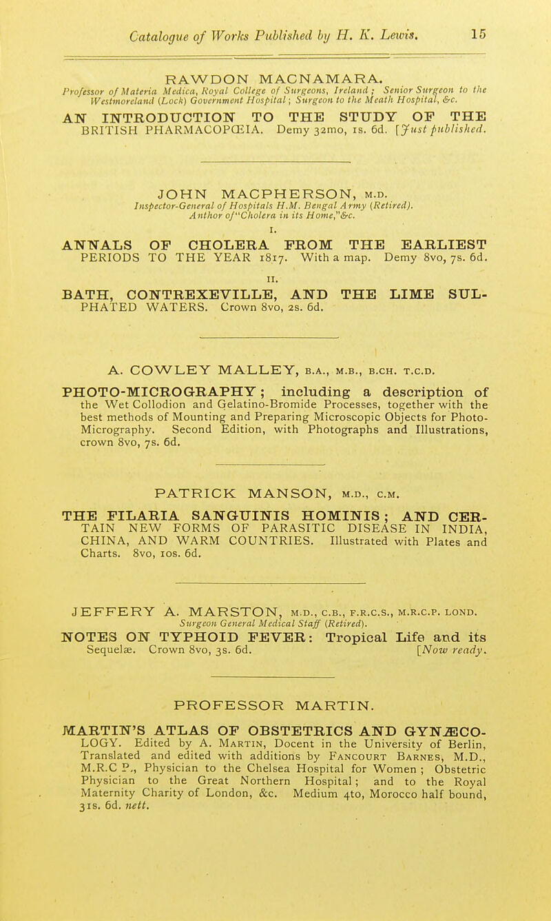 RAWDON MAC N A MAR A. Professor of Materia Medico,, Royal College of Surgeons, Ireland; Senior Surgeon to the Westmoreland (Lock) Government Hospital; Surgeon to the Meath Hospital, &c. AN INTRODUCTION TO THE STUDY OF THE BRITISH PHARMACOPOEIA. Demy 32mo, is. 6d. [Just published. JOHN MACPHERSON, m.d. Inspector-General of Hospitals H.M. Bengal Army (Retired). Author of'Cholera in its Home,&c. I. ANNALS OF CHOLERA FROM THE EARLIEST PERIODS TO THE YEAR 18.17. With a map. Demy 8vo, 7s. 6d. 11. BATH, CONTREXEVILLE, AND THE LIME SUL- PHATED WATERS. Crown 8vo, 2s. 6d. A. COWLEY MALLEY, b.a., m.b., b.ch. t.c.d. PHOTO-MICROGRAPHY; including a description of the Wet Collodion and Gelatino-Bromide Processes, together with the best methods of Mounting and Preparing Microscopic Objects for Photo- Micrography. Second Edition, with Photographs and Illustrations, crown 8vo, 7s. 6d. PATRICK MANSON, m.d., cm. THE FILARIA SANGUINIS HOMINIS ; AND CER- TAIN NEW FORMS OF PARASITIC DISEASE IN INDIA, CHINA, AND WARM COUNTRIES. Illustrated with Plates and Charts. 8vo, 10s. 6d. JEFFERY A. MARSTON, m.d., c.b., f.r.c.s., m.r.c.p. lond. Surgeon General Medical Staff (Retired). NOTES ON TYPHOID FEVER: Tropical Life and its Sequela;. Crown 8vo, 3s. 6d. [Now ready. PROFESSOR MARTIN. MARTIN'S ATLAS OF OBSTETRICS AND GYNECO- LOGY. Edited by A. Martin, Docent in the University of Berlin, Translated and edited with additions by Fancourt Barnes, M.D., M.R.C P., Physician to the Chelsea Hospital for Women; Obstetric Physician to the Great Northern Hospital; and to the Royal Maternity Charity of London, &c. Medium 4to, Morocco half bound, 3is. 6d. nett.