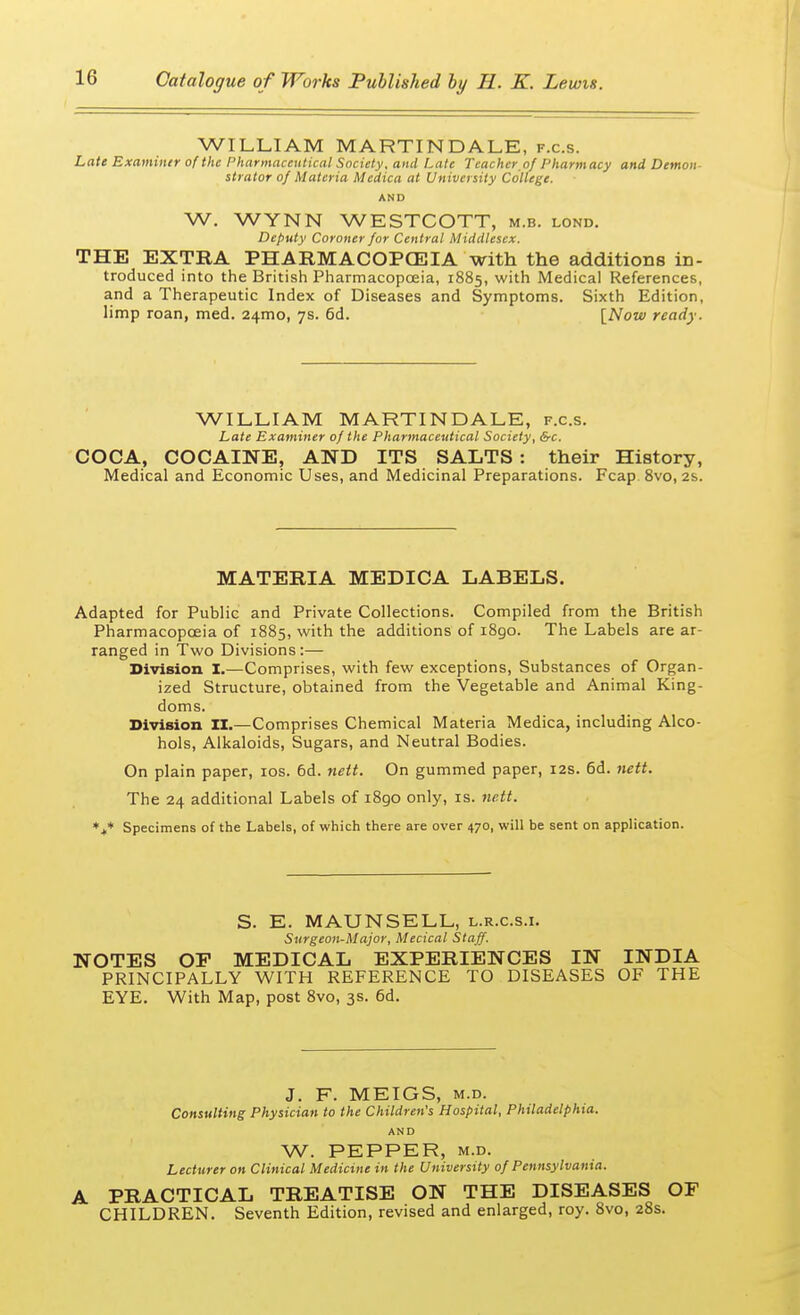 WILLIAM MARTIN DALE, f.c.s. Late Examiner of the Pharmaceutical Society, and Late Teacher.of Pharmacy and Demon strator of Materia Medica at University College. AND W. WYNN WESTCOTT, m.b. lond. Deputy Coroner for Central Middlesex. THE EXTRA PHARMACOPOEIA with the additions in- troduced into the British Pharmacopoeia, 1885, with Medical References, and a Therapeutic Index of Diseases and Symptoms. Sixth Edition, limp roan, med. 241110, 7s. 6d. [Now ready. WILLIAM MART IN DALE, f.c.s. Late Examiner of the Pharmaceutical Society, &c. COCA, COCAINE, AND ITS SALTS: their History, Medical and Economic Uses, and Medicinal Preparations. Fcap 8vo, 2s. MATERIA MEDICA LABELS. Adapted for Public and Private Collections. Compiled from the British Pharmacopoeia of 1885, with the additions of 1890. The Labels are ar- ranged in Two Divisions:— Division I.—Comprises, with few exceptions, Substances of Organ- ized Structure, obtained from the Vegetable and Animal King- doms. Division II.—Comprises Chemical Materia Medica, including Alco- hols, Alkaloids, Sugars, and Neutral Bodies. On plain paper, 10s. 6d. nett. On gummed paper, 12s. 6d. nett. The 24 additional Labels of i8go only, is. nett. *** Specimens of the Labels, of which there are over 470, will be sent on application. S. E. MAUNSELL, l.r.c.s.i. Surgeon-Major, Mecical Staff. NOTES OF MEDICAL EXPERIENCES IN INDIA PRINCIPALLY WITH REFERENCE TO DISEASES OF THE EYE. With Map, post 8vo, 3s. 6d. J. F. MEIGS, m.d. Consulting Physician to the Children's Hospital, Philadelphia. AND W. PEPPER, m.d. Lecturer on Clinical Medicine in the University of Pennsylvania. A PRACTICAL TREATISE ON THE DISEASES OF CHILDREN. Seventh Edition, revised and enlarged, roy. 8vo, 28s.