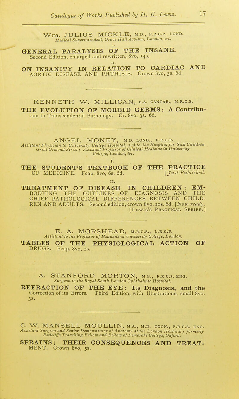 Wm. JULIUS MICKLE, m.d., f.r.c.p. lond. Medical Superintendent, Grove Hall Asylum, London, &c. GENERAL PARALYSIS OP THE INSANE. Second Edition, enlarged and rewritten, 8vo, 14s. 11. ON INSANITY IN RELATION TO CARDIAC AND AORTIC DISEASE AND PHTHISIS. Crown 8vo, 3s. 6d. KENNETH W. MILLICAN, b.a. cantab., m.r.c.s. THE EVOLUTION OP MORBID GERMS: A Contribu- tion to Transcendental Pathology. Cr. 8vo, 3s. 6d. ANGEL MONEY, m.d. lond., f.r.c.p. Assistant Physician to University College Hospital, and to the Hospital/or Sick Children Great Ormond Street; Assistant Professor of Clinical Medicine in University College, London, &c. THE STUDENT'S TEXTBOOK OP THE PRACTICE OF MEDICINE. Fcap. 8vo, 6s. 6d. [Just Published. 11. TREATMENT OP DISEASE IN CHILDREN : EM- BODYING THE OUTLINES OF DIAGNOSIS AND THE CHIEF PATHOLOGICAL DIFFERENCES BETWEEN CHILD- REN AND ADULTS. Second edition, crown 8vo, 10s. 6d. [Now ready. [Lewis's Practical Series.] E. A. MORSHEAD, m.r.c.s., l.r.c.p. Assistant to the Professor of Medicine in University College, London. TABLES OP THE PHYSIOLOGICAL ACTION OF DRUGS. Fcap. 8vo, is. A. STANFORD MORTON, m.b., f.r.c.s. eng. Surgeon to the Royal South London Ophthalmic Hospital. REFRACTION OF THE EYE: Its Diagnosis, and the Correction of its Errors. Third Edition, with Illustrations, small 8vo. 3S. C- W. MANSELL MOULLIN, m.a., m.d. oxon., f.r.c.s. eng. Assistant Surgeon and Senior Demonstrator of Anatomy at the London Hospital; formerly Radcliffe Travelling Fellow and Fellow of Pembroke College, Oxford. SPRAINS; THEIR CONSEQUENCES AND TREAT- MENT. Crown 8vo, 5s.