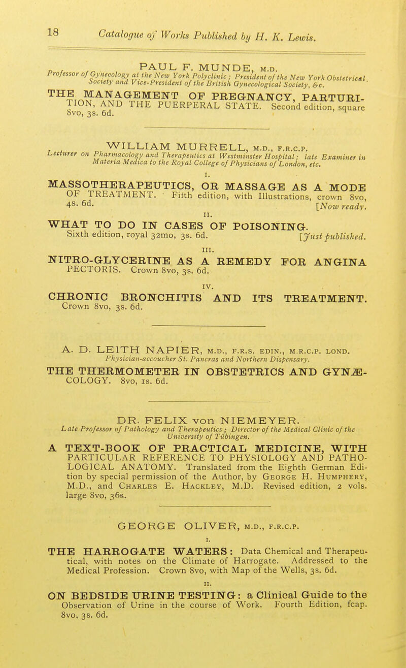 ,„ PAUL F. MUNDE, m.d. Professor of Gynecology at the New York Polyclinic ; President of the New York Obstetrical Society and Vice-President of the British Gynecological Society, &c. THfrnMA4^(lEMENT OF PREGNANCY, PARTURI- TION, AND THE PUERPERAL STATE. Second edition, square 8vo, 3s. 6d. n WILLIAM MURRELL, m.d., f.r.c.p. Lecturer on Pharmacology and Therapeutics at Westminster Hospital; late Examiner in Materia Medica to the Royal College of Physicians of London, etc. I. MASSOTHERAPEUTICS, OR MASSAGE AS A MODE OF TREATMENT. Filth edition, with Illustrations, crown 8vo, 4s- 6d- [Now readv. ii. WHAT TO DO IN CASES OP POISONING. Sixth edition, royal 32mo, 3s. 6d. [ just published. in. NITRO-GLYCERINE AS A REMEDY FOR ANGINA PECTORIS. Crown 8vo, 3s. 6d. IV. CHRONIC BRONCHITIS AND ITS TREATMENT. Crown 8vo, 3s. 6d. A. D. LE1TH NAPIER, m.d., f.r.s. edin., m.r.c.p. lond. Physician-accoucher St. Pancras and Northern Dispensary. THE THERMOMETER IN OBSTETRICS AND GYNE- COLOGY. 8vo, is. 6d. DR. FELIX von NIEMEYER. Late Professor of Pathology and Therapeutics ; Director of the Medical Clinic of the University of Tubingen. A TEXT-BOOK OF PRACTICAL MEDICINE, WITH PARTICULAR REFERENCE TO PHYSIOLOGY AND PATHO- LOGICAL ANATOMY. Translated from the Eighth German Edi- tion by special permission of the Author, by George H. Humphery, M.D., and Charles E. Hackley, M.D. Revised edition, 2 vols, large 8vo, 36s. GEORGE OLIVER, m.d., f.r.c.p. 1. THE HARROGATE WATERS : Data Chemical and Therapeu- tical, with notes on the Climate of Harrogate. Addressed to the Medical Profession. Crown 8vo, with Map of the Wells, 3s. 6d. ON BEDSIDE URINE TESTING: a Clinical Guide to the Observation of Urine in the course of Work. Fourth Edition, fcap. 8vo. 3s. 6d.
