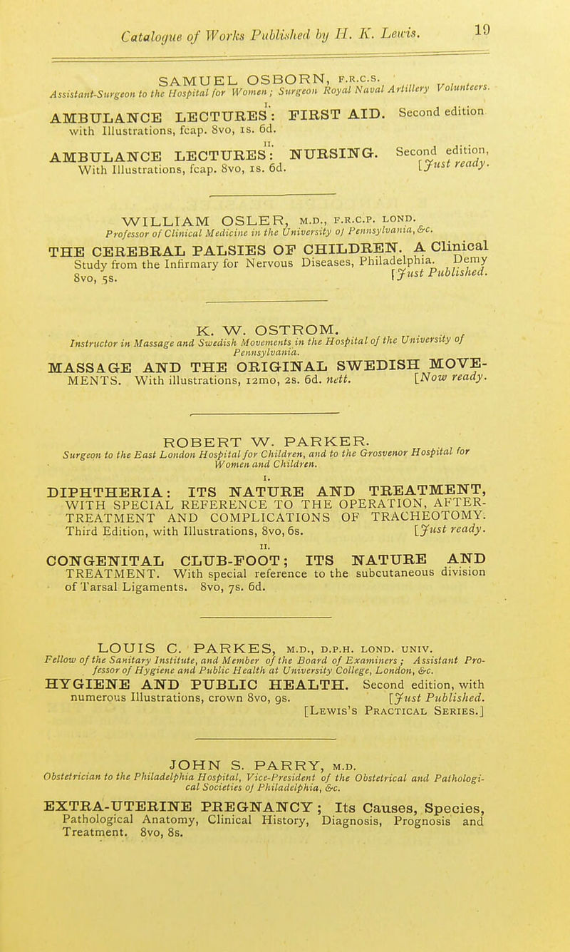 SAMUEL. OSBORN, f.r.c.s. Assistant-Surgeon to the Hospital (or Women; Surgeon Royal Naval Artillery Volunteers. AMBULANCE LECTURES : FIRST AID. Second edition with Illustrations, fcap. 8vo, is. 6d. AMBULANCE LECTURES: NURSING. Second edition With Illustrations, fcap. 8vo, is. 6d. iJust reaa> 1 WILLIAM OSLER, m.d., f.r.c.p. lond. Professor of Clinical Medicine in the University 0/ Pennsylvania, &c. THE CEREBRAL PALSIES OF CHILDREN. A Clinical Study from the Infirmary for Nervous Diseases, Philadelphia. Demy 8vo, 58. r^w< Published. K. W. OSTROM. . Instructor in Massage and Swedish Movements in the Hospital of the University of Pennsylvania. MASSAGE AND THE ORIGINAL SWEDISH MOVE- MENTS. With illustrations, i2mo, 2s. 6d. nett. [Now ready. ROBERT W. PARKER. Surgeon to the East London Hospital for Children, and to the Grosvenor Hospital for Women and Children. ' . . 1. .1. DIPHTHERIA: ITS NATURE AND TREATMENT, WITH SPECIAL REFERENCE TO THE OPERATION, AFTER- TREATMENT AND COMPLICATIONS OF TRACHEOTOMY. Third Edition, with Illustrations, 8vo, 6s. [.Just ready. 11. CONGENITAL CLUB-FOOT; ITS NATURE AND TREATMENT. With special reference to the subcutaneous division of Tarsal Ligaments. 8vo, 7s. 6d. LOUIS C. PARKES, m.d., d.p.h. lond. univ. Fellow of the Sanitary Institute, and Member of the Board of Examiners ; Assistant Pro- fessor of Hygiene and Public Health at University College, London, &c. HYGIENE AND PUBLIC HEALTH. Second edition, with numerous Illustrations, crown 8vo, gs. [Just Published. [Lewis's Practical Series.] JOHN S. PARRY, m.d. Obstetrician to the Philadelphia Hospital, Vice-President of the Obstetrical and Pathologi- cal Societies of Philadelphia, &c. EXTRA-UTERINE PREGNANCY ; Its Causes, Species, Pathological Anatomy, Clinical History, Diagnosis, Prognosis and Treatment. 8vo, 8s.