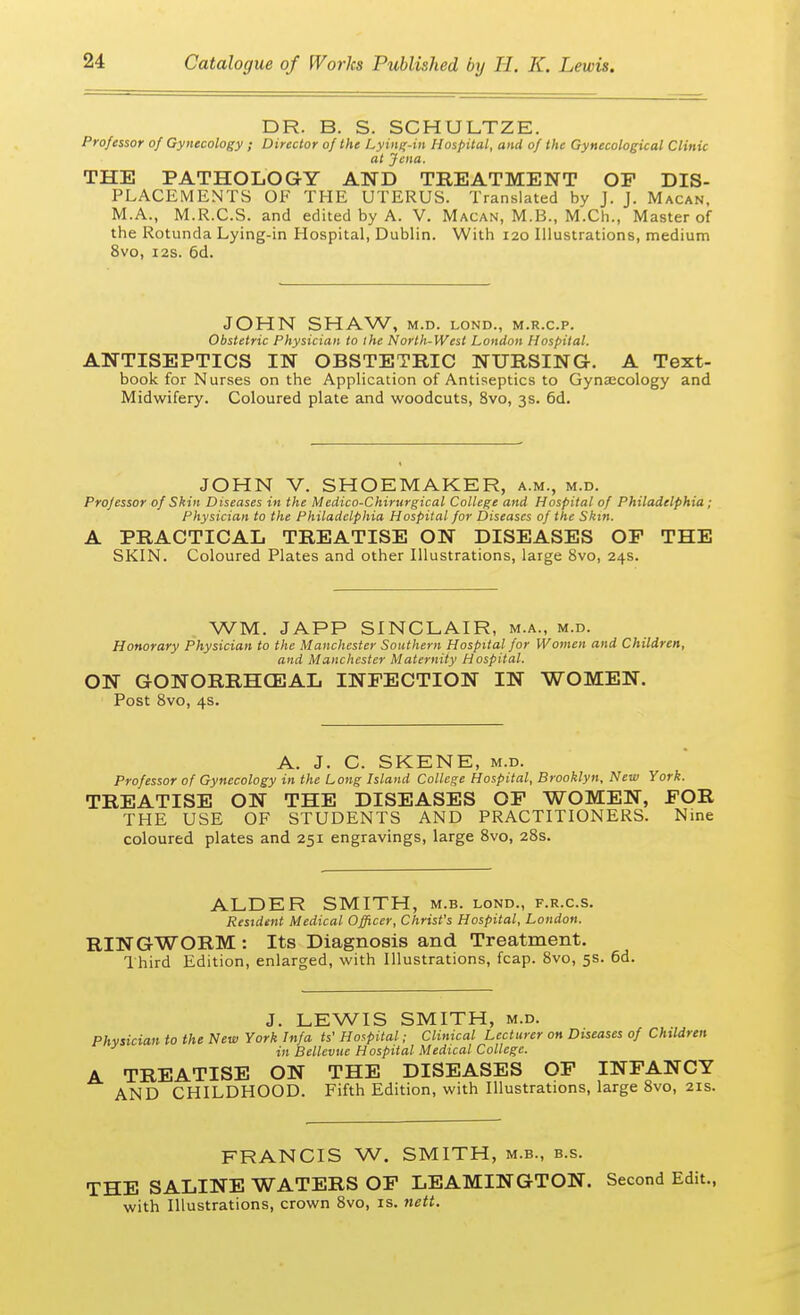 DR. B. S. SCHULTZE. Professor of Gynecology ; Director 0} the Lying-in Hospital, and of the Gynecological Clinic at Jena. THE PATHOLOGY AND TREATMENT OP DIS- PLACEMENTS OF THE UTERUS. Translated by J. J. Macan, M.A., M.R.C.S. and edited by A. V. Macan, M.B., M.Ch., Master of the Rotunda Lying-in Hospital, Dublin. With 120 Illustrations, medium 8vo, 12s. 6d. JOHN SHAW, M.D. LOND., M.R.C.P. Obstetric Physician to ihe North-West London Hospital. ANTISEPTICS IN OBSTETRIC NURSING. A Text- book for Nurses on the Application of Antiseptics to Gynaecology and Midwifery. Coloured plate and woodcuts, 8vo, 3s. 6d. JOHN V. SHOEMAKER, a.m., m.d. Professor of Shin Diseases in the Medico-Chirurgical College and Hospital of Philadelphia ; Physician to the Philadelphia Hospital for Diseases of the Skin. A PRACTICAL TREATISE ON DISEASES OP THE SKIN. Coloured Plates and other Illustrations, large 8vo, 24s. WM. JAPP SINCLAIR, m.a., m.d. Honorary Physician to the Manchester Southern Hospital for Women and Children, and Manchester Maternity Hospital. ON GONORRHEAL INFECTION IN WOMEN. Post 8vo, 4s. A. J. C. SKENE, m.d. Professor of Gynecology in the Long Island College Hospital, Brooklyn, New York. TREATISE ON THE DISEASES OF WOMEN, FOR THE USE OF STUDENTS AND PRACTITIONERS. Nine coloured plates and 251 engravings, large 8vo, 28s. ALDER SMITH, m.b. lond., f.r.c.s. Resident Medical Officer, Christ's Hospital, London. RINGWORM : Its Diagnosis and Treatment. Third Edition, enlarged, with Illustrations, fcap. 8vo, 5s. 6d. J. LEWIS SMITH, m.d. Physician to the New York Infa ts' Hospital; Clinical Lecturer on Diseases of Children in Bellevue Hospital Medical College. A TREATISE ON THE DISEASES OF INFANCY AND CHILDHOOD. Fifth Edition, with Illustrations, large 8vo, 21s. FRANCIS W. SMITH, m.b., b.s. THE SALINE WATERS OF LEAMINGTON. Second Edit., with Illustrations, crown 8vo, is. nett.