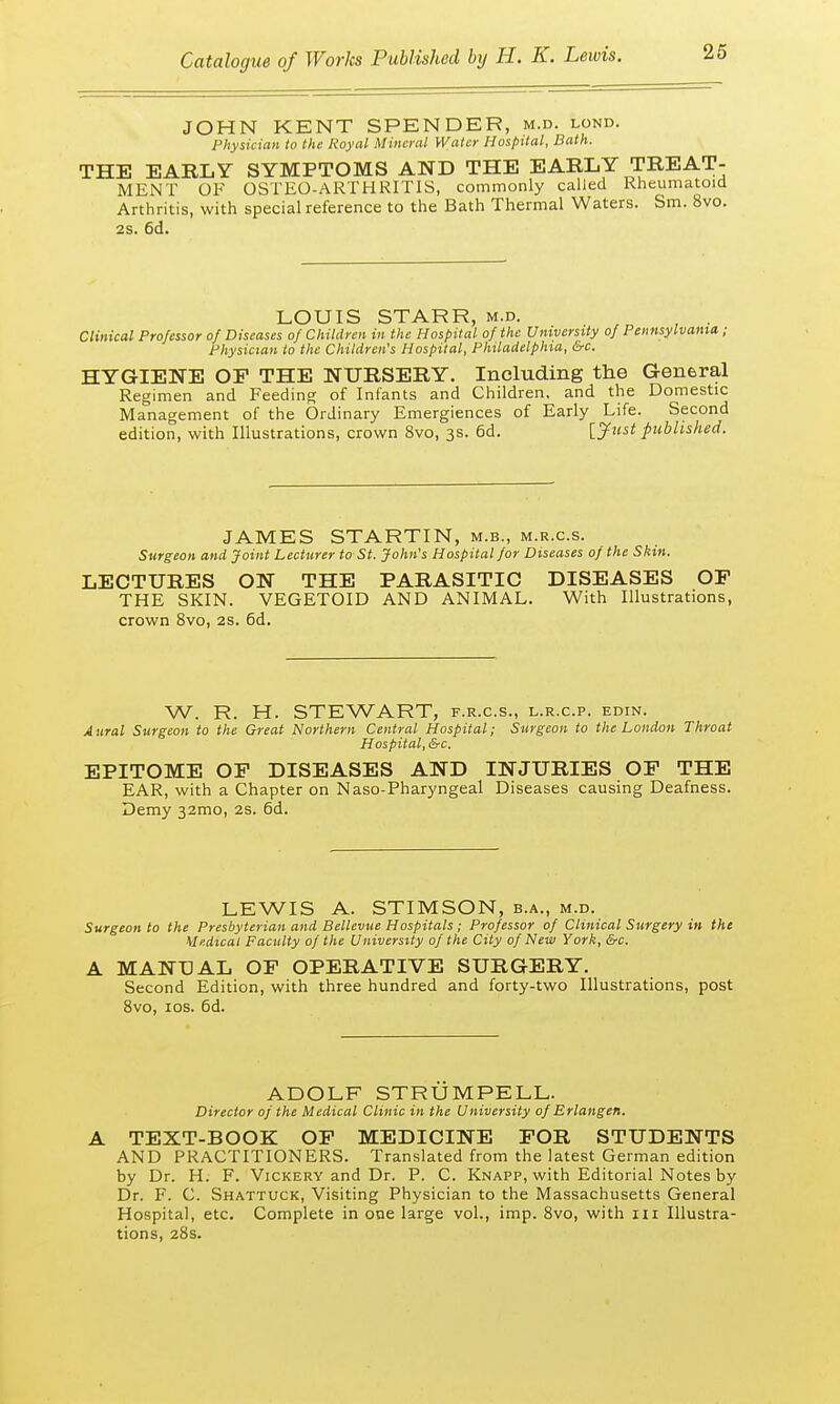 JOHN KENT SPENDER, m.d. lond. Physician to the Royal Mineral Water Hospital, Bath. THE EARLY SYMPTOMS AND THE EARLY TREAT- MENT OF OSTEO-ARTHRITIS, commonly called Rheumatoid Arthritis, with special reference to the Bath Thermal Waters. Sm. 8vo. 2s. 6d. LOUIS STARR, m.d. Clinical Professor of Diseases of Children in the Hospital of the University of Pennsylvania; Physician to the Children's Hospital, Philadelphia, &c. HYGIENE OF THE NURSERY. Including the General Regimen and Feeding of Infants and Children, and the Domestic Management of the Ordinary Emergiences of Early Life. Second edition, with Illustrations, crown 8vo, 3s. 6d. [Just published. JAMES STARTIN, m.b., m.r.c.s. Surgeon and Joint Lecturer to St, John's Hospital for Diseases of the Skin. LECTURES ON THE PARASITIC DISEASES OF THE SKIN. VEGETOID AND ANIMAL. With Illustrations, crown 8vo, 2s. 6d. W. R. H. STEWART, f.r.c.s., l.r.c.p. edin. Aural Surgeon to the Great Northern Central Hospital; Surgeon to the London Throat Hospital, &c. EPITOME OF DISEASES AND INJURIES OF THE EAR, with a Chapter on Naso-Pharyngeal Diseases causing Deafness. Demy 32mo, 2S. 6d. LEWIS A. STIMSON, b.a., m.d. Surgeon to the Presbyterian and Bellevue Hospitals; Professor of Clinical Surgery in the Medical Faculty of the University of the City of New York, &c. A MANUAL OF OPERATIVE SURGERY. Second Edition, with three hundred and forty-two Illustrations, post 8vo, 10s. 6d. ADOLF STRUMPELL. Director of the Medical Clinic in the University of Erlangen. A TEXT-BOOK OF MEDICINE FOR STUDENTS AND PRACTITIONERS. Translated from the latest German edition by Dr. H. F. Vickery and Dr. P. C. Knapp, with Editorial Notes by Dr. F. C. Shattuck, Visiting Physician to the Massachusetts General Hospital, etc. Complete in one large vol., imp. 8vo, with in Illustra- tions, 28s.