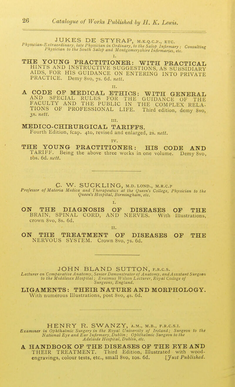 JUKES DE STYRAP, m.k.q.cp., etc. Physician-Extraordinary, late Physician in Ordinary, to the Salop Infirmary ■ Consulting I hysician to the South Salop and Montgomeryshire Infirmaries, etc. I. THE YOUNG PRACTITIONER: WITH PRACTICAL HINTS AND INSTRUCTIVE SUGGESTIONS, AS SUBSIDIARY AIDS, FOR HIS GUIDANCE ON ENTERING INTO PRIVATE PRACTICE. Demy 8vo, 7s. 6d. nett. 11. A CODE OP MEDICAL ETHICS: WITH GENERAL AND SPECIAL RULES FOR THE GUIDANCE OF THE FACULTY AND THE PUBLIC IN THE COMPLEX RELA- TIONS OF PROFESSIONAL LIFE. Third edition, demy 8vo, 3s. nett. in. MEDICO-CHIRTJRGICAL TARIFFS. Fourth Edition, fcap. 4to, revised and enlarged, 2s. nett. IV. THE YOUNG PRACTITIONER: HIS CODE AND TARIFF. Being the above three works in one volume. Demy 8vo, 10s. 6d. nett. C. W. SUCKLING, M.D. lond., m.r.c.p Professor of Materia Medica and Therapeutics at the Queen's College, Physician to the Queen's Hospital, Birmingham, etc. I. ON THE DIAGNOSIS OF DISEASES OF THE BRAIN, SPINAL CORD, AND NERVES. With Illustrations, crown 8vo, 8s. 6d. 11. ON THE TREATMENT OF DISEASES OF THE NERVOUS SYSTEM. Crown 8vo, 7s. 6d. JOHN BLAND SUTTON, f.r.c.s. Lecturer on Comparative Anatomy, Senior Demonstrator of A natomy, and Assistant Surgeon to the Middlesex Hospital; Erasmus Wilson Lecturer, Royal College of Surgeons, England. LIGAMENTS : THEIR NATURE AND MORPHOLOGY. With numerous Illustrations, post 8vo, 4s. 6d. HENRY R. SWANZY, a.m., m.b., f.r.c.s.i. Examiner in Ophthalmic Surgery in the Royal University of Ireland; Surgeon to the National Eye and Ear Infirmary, Dublin ; Ophthalmic Surgeon to the Adelaide Hospital, Dublin, etc. A HANDBOOK OF THE DISEASES OF THE EYE AND THEIR TREATMENT. Third Edition, Illustrated with wood- engravings, colour tests, etc., small 8vo, 10s. 6d. [Just Published.