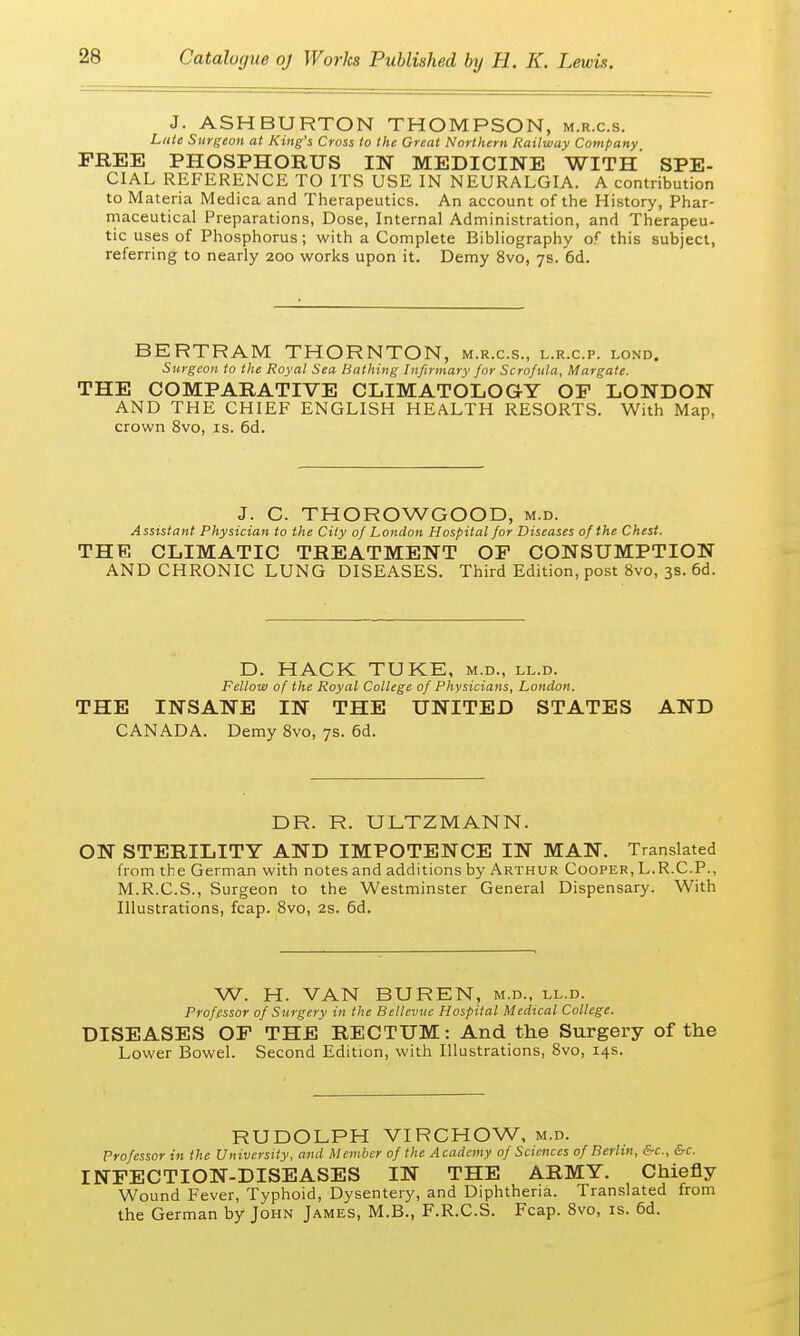 J. ASH BURTON THOMPSON, m.r.c.s. Late Surgeon at King's Cross to the Great Northern Railway Company FREE PHOSPHORUS IN MEDICINE WITH SPE- CIAL REFERENCE TO ITS USE IN NEURALGIA. A contribution to Materia Medica and Therapeutics. An account of the History, Phar- maceutical Preparations, Dose, Internal Administration, and Therapeu- tic uses of Phosphorus; with a Complete Bibliography of this subject, referring to nearly 200 works upon it. Demy 8vo, 7s. 6d. BERTRAM THORNTON, m.r.c.s., l.r.c.p. lond. Surgeon to the Royal Sea Bathing Infirmary for Scrofula, Margate. THE COMPARATIVE CLIMATOLOGY OF LONDON AND THE CHIEF ENGLISH HEALTH RESORTS. With Map, crown 8vo, is. 6d. J. C. THOROWGOOD, m.d. Assistant Physician to the City of London Hospital for Diseases of the Chest. THE CLIMATIC TREATMENT OF CONSUMPTION AND CHRONIC LUNG DISEASES. Third Edition, post 8vo, 3s. 6d. D. HACK TUKE, m.d., ll.d. Fellow of the Royal College of Physicians, London. THE INSANE IN THE UNITED STATES AND CANADA. Demy 8vo, 7s. 6d. DR. R. ULTZMANN. ON STERILITY AND IMPOTENCE IN MAN. Translated from the German with notes and additions by Arthur Cooper, L.R.C.P., M.R.C.S., Surgeon to the Westminster General Dispensary. With Illustrations, fcap. 8vo, 2s. 6d. W. H. VAN BUREN, m.d., ll.d. Professor of Surgery in the Bellevue Hospital Medical College. DISEASES OF THE RECTUM: And the Surgery of the Lower Bowel. Second Edition, with Illustrations, 8vo, 14s. RUDOLPH VIRCHOW, m.d. Professor in the University, and Member of the Academy of Sciences of Berlin, &c, &c. INFECTION-DISEASES IN THE ARMY. Chiefly Wound Fever, Typhoid, Dysentery, and Diphtheria. Translated from the German by John James, M.B., F.R.C.S. Fcap. 8vo, is. 6d.