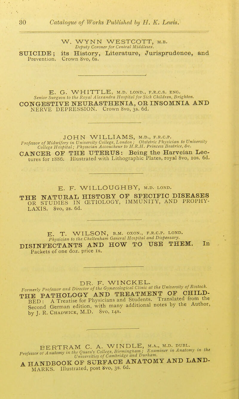 W. WYNN WESTCOTT, m.b. Deputy Coroner for Central Middlesex. SUICIDE; its History, Literature, Jurisprudence, and Prevention. Crown 8vo, 6s. E. G. WHITTLE, m.d. lond., f.r.c.s. eng. Senior Surgeon to the Royal Alexandra Hospital for Sick Children, Brighton. CONGESTIVE NEURASTHENIA, OR INSOMNIA AND NERVE DEPRESSION. Crown 8vo, 3s. 6d. JOHN WILLIAMS, m.d., f.r.c.p. Professor of Midwifery in University College, London ; Obstetric Physician to University College Hospital; Physician Accoucheur to H.R.H. Princess Beatrice, &c. CANCER OF THE UTERUS: Being the Harveian Lec- tures for 1886. Illustrated with Lithographic Plates, royal 8vo, 10s. 6d. E. F. WILLOUGHBY, m.d. lond. THE NATURAL HISTORY OF SPECIFIC DISEASES OR STUDIES IN CETIOLOGY, IMMUNITY, AND PROPHY- LAXIS. 8vo, 28. 6d. E. T. WILSON, b.m. oxon., f.r.c.p. lond. Physician to the Cheltenham General Hospital and Dispensary. DISINFECTANTS AND HOW TO USE THEM. In Packets of one doz. price is. DR. F. WINCKEL. Formerly Professor and Director of the Gyncecological Clinic at the University of Rostock. THE PATHOLOGY AND TREATMENT OF CHILD- BED • A Treatise for Physicians and Students. Translated from the Second German edition, with many additional notes by the Author, by J. R. Chadwick, M.D. 8vo, 14s. BERTRAM C. A. WINDLE, m.a., m.d. duel. Professor 0! Anatomy in the Queen's College, Birmingham; Examiner in Anatomy in the rrojessor 01 an«, y Universities of Cambridge and Durham. A HANDBOOK OF SURFACE ANATOMY AND LAND- MARKS. Illustrated, post 8vo, 3s. 6d.