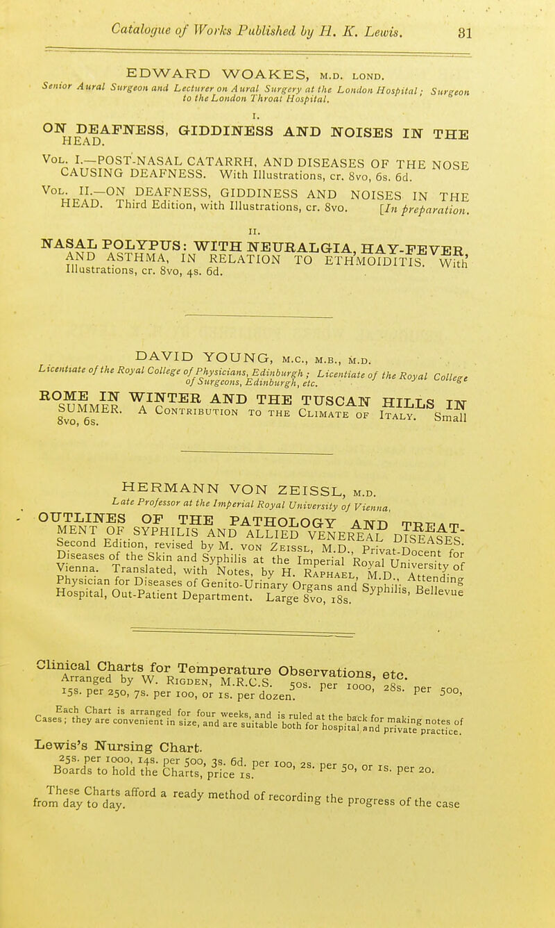 81 EDWARD WOAKES, m.d. lond. Senior Aural Surgeon and Lecturer on Aural Surgery at the London Hospital; Surgeon to the London Throat Hospital. I. ON DEAFNESS, GIDDINESS AND NOISES IN THE HEAD. Vol. I.—POST-NASAL CATARRH, AND DISEASES OF THE NOSE CAUSING DEAFNESS. With Illustrations, cr. 8vo, 6s. 6d. Vol. II.-ON DEAFNESS, GIDDINESS AND NOISES IN THE HEAD. Third Edition, with Illustrations, cr. 8vo. [In preparation. ii. NASA£ POI«YPUS: WITH NEURALGIA, HAY-FEVER AND ASTHMA, IN RELATION TO ETHMOIDITIS WiTh Illustrations, cr. 8vo, 4s. 6d. DAVID YOUNG, m.c, m.b., m.d. UcenUate of the Royal Coltege %^^gS^^iJ^^ of the Royal College R°SuSmer ^J?TER AND THE TUSCAN HILLS IN 8vo to Contribution to the Climate of Italy. Small HERMANN VON ZEISSL, m.d. Late Professor at the Imperial Royal University of Vienna Vienna. Translated, with Lies by 1 RaphIl m D aT'!? °f Physician for Diseases of Genito-Urinary Organs and SvoMis Ren g Hosp.tal, Out-Patient Department. Large 8vo 18s byphlllS' Bellevue Clinical Charts for Temperature Observations, etc Lewis's Nursing Chart. ffiias aawtfir ™- ■» - - ■» *>• * mah°d °f* progress of a- c„e