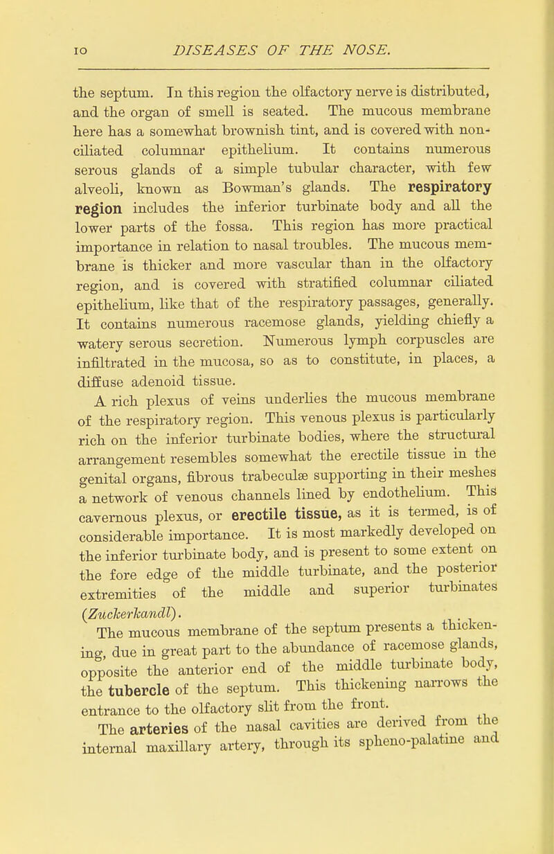 the septum. In this region the olfactory nerve is distributed, and the organ of smell is seated. The mucous membrane here has a somewhat brownish tint, and is covered with non- ciliated columnar epithelium. It contains numerous serous glands of a simple tubular character, with few- alveoli, known as Bowman's glands. The respiratory region includes the inferior turbinate body and all the lower parts of the fossa. This region has more practical importance in relation to nasal troubles. The mucous mem- brane is thicker and more vascular than in the olfactory region, and is covered with stratified columnar ciliated epithelium, like that of the respiratory passages, generally. It contains numerous racemose glands, yielding chiefly a watery serous secretion. Numerous lymph corpuscles are infiltrated in the mucosa, so as to constitute, in places, a diffuse adenoid tissue. A rich plexus of veins underUes the mucous membrane of the respiratory region. This venous plexus is particularly rich on the inferior turbinate bodies, where the sti-uctui-al arrangement resembles somewhat the erectile tissue in the genital organs, fibrous trabeculse supporting in their meshes a network of venous channels lined by endothehum. This cavernous plexus, or erectile tissue, as it is termed, is of considerable importance. It is most markedly developed on the inferior tui'binate body, and is present to some extent on the fore edge of the middle turbinate, and the posterior extremities of the middle and superior turbinates (Zucherhandl). The mucous membrane of the septum presents a thicken- ing due in great part to the abundance of racemose glands, opposite the anterior end of the middle tui-binate body, the tubercle of the septum. This thickening narrows the entrance to the olfactory slit from the front. The arteries of the nasal cavities are derived from the internal maxillary artery, through its spheno-palatme and