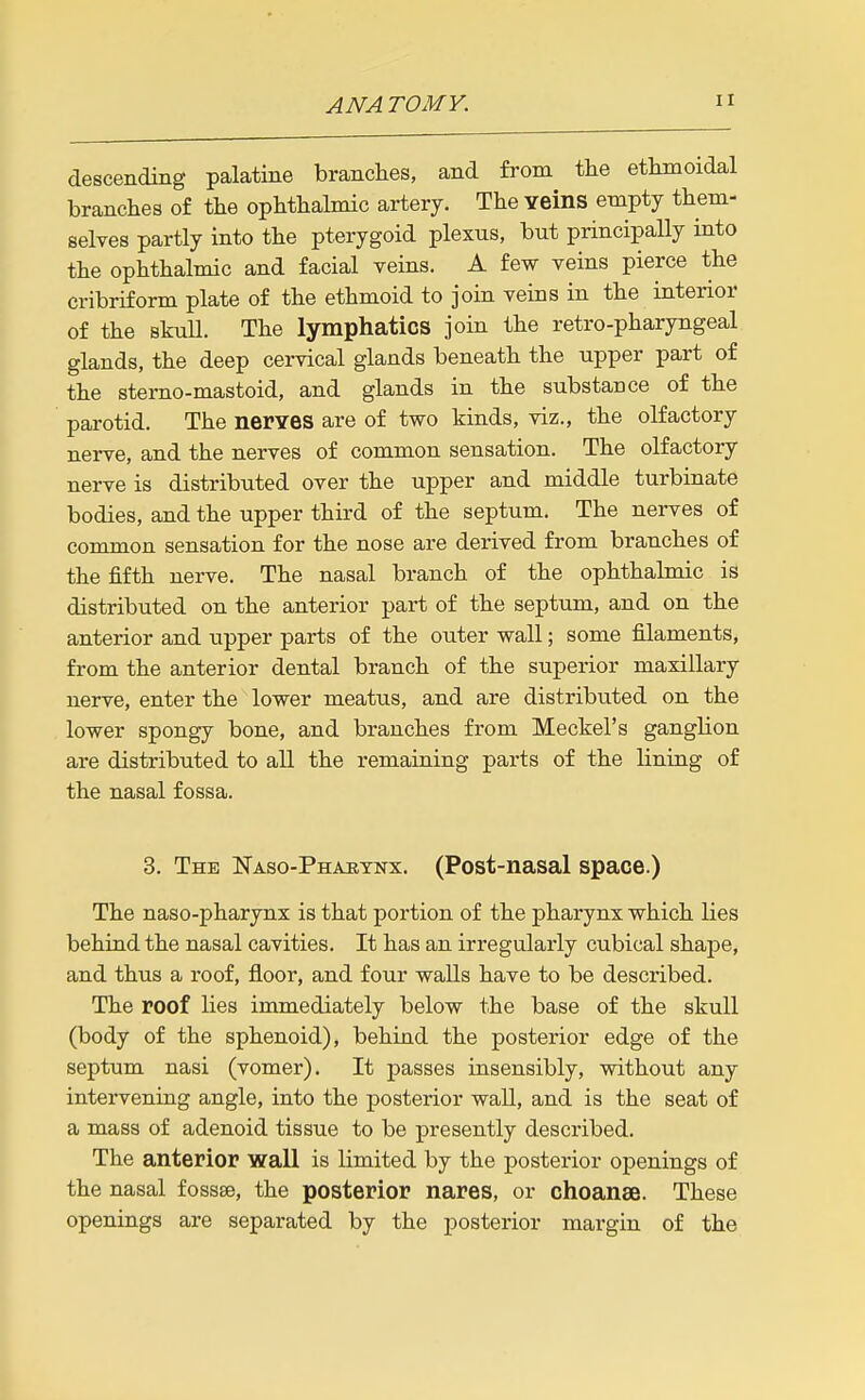 descending palatine branches, and from the ethmoidal branches of the ophthalmic artery. The Yeins empty them- selves partly into the pterygoid plexus, but principally into the ophthalmic and facial veins. A few veins pierce the cribriform plate of the ethmoid to join veins in the interior of the skuU. The lymphatics join the retro-pharyngeal glands, the deep cervical glands beneath the upper part of the sterno-mastoid, and glands in the substance of the parotid. The nerves are of two kinds, viz., the olfactory nerve, and the nerves of common sensation. The olfactory nerve is distributed over the upper and middle turbinate bodies, and the upper third of the septum. The nerves of common sensation for the nose are derived from branches of the fifth nerve. The nasal branch of the ophthalmic is distributed on the anterior part of the septum, and on the anterior and upper parts of the outer wall; some filaments, from the anterior dental branch of the superior maxillary nerve, enter the lower meatus, and are distributed on the lower spongy bone, and branches from Meckel's ganglion are distributed to all the remaining parts of the lining of the nasal fossa. 3. The ISTaso-Phajbynx. (Post-nasal space.) The naso-pharynx is that portion of the pharynx which lies behind the nasal cavities. It has an irregularly cubical shape, and thus a roof, floor, and four walls have to be described. The roof lies immediately below the base of the skull (body of the sphenoid), behind the posterior edge of the septum nasi (vomer). It passes insensibly, without any intervening angle, into the posterior wall, and is the seat of a mass of adenoid tissue to be presently described. The anterior waU is limited by the posterior openings of the nasal fossae, the posterior nares, or choanse. These openings are separated by the posterior margin of the