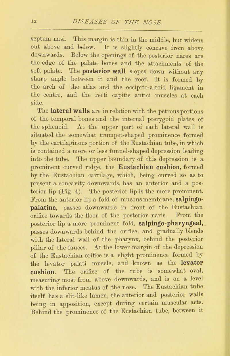 septum nasi. This margin is thin in the middle, but widens out above and below. It is slightly concave from above downwards. Below the openings of the posterior nares are the edge of the palate bones and the attachments of the soft palate. The posterior wall slopes down without any sharp angle between it and the roof. It is formed by the arch of the atlas and the occipito-altoid ligament in the centre, and the recti capitis antici muscles at each side. The lateral walls are in relation with the petrous portions of the temporal bones and the internal pterygoid plates of the sphenoid. At the upper part of each lateral wall is situated the somewhat trumpet-shaped prominence formed by the cartilaginous portion of the Eustachian tube, in which is contained a more or less funnel-shaped depression leading into the tube. The upper boundary of this depression is a prominent curved ridge, the Eustachian cushion, formed by the Eustachian cartilage, which, being curved so as to present a concavity downwards, has an anterior and a pos- terior lip (Fig. 4). The posterior Lip is the more prominent. From the anterior lip a fold of mucous membrane, salpingo- palatine, passes downwards in front of the Eustachian orifice towards the floor of the posterior naris. From the posterior lip a more prominent fold, salpingo-pharyngeal, passes downwards behind the orifice, and gradually blends with the lateral wall of the pharynx, behind the posterior pillar of the fauces. At the lower margin of the depression of the Eustachian orifice is a slight prominence formed by the levator palati muscle, and known as the levator cushion. The orifice of the tube is somewhat oval, measuring most from above downwards, and is on a level with the inferior meatus of the nose. The Eustachian tube itself has a slit-like lumen, the anterior and posterior walls being in apposition, except dxu-ing certain muscular acts. Behind the prominence of the Eustachian tube, between it