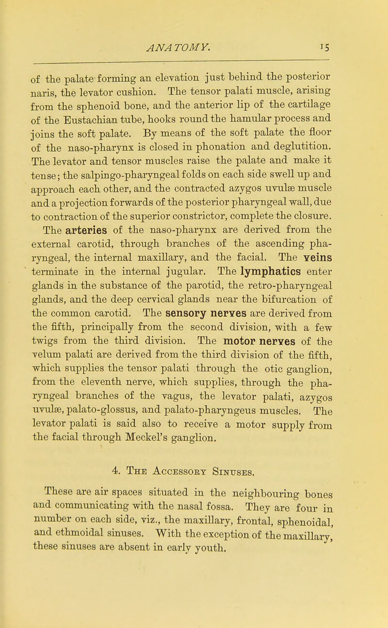 of the palate forming an elevation just behind the posterior naris, the levator cushion. The tensor palati muscle, arising from the sphenoid bone, and the anterior lip of the cartilage of the Eustachian tube, hooks round the hamular process and joins the soft palate. By means of the soft palate the floor of the naso-pharynx is closed in phonation and deglutition. The levator and tensor muscles raise the palate and make it tense; the salpiugo-phaiyngeal folds on each side swell up and approach each other, and the contracted azygos uvulse muscle and a projection forwards of the posterior pharyngeal wall, due to contraction of the superior constrictor, complete the closure. The arteries of the naso-pharynx are derived from the external carotid, through branches of the ascending pha- ryngeal, the internal maxillary, and the facial. The veins terminate in the internal jugular. The lymphatics enter glands in the substance of the parotid, the retro-pharyngeal glands, and the deep cervical glands near the bifurcation of the common carotid. The sensory nerves are derived from the fifth, principally from the second division, with a few twigs from the third division. The motor nerves of the velum palati are derived from the third division of the fifth, which supplies the tensor palati through the otic ganglion, from the eleventh nerve, which supplies, through the pha- ryngeal branches of the vagus, the levator palati, azygos uvulae, palato-glossus, and palato-pharyngeus muscles. The levator palati is said also to receive a motor supply from the facial through Meckel's ganglion. 4. The Accessoet Sinuses. These are air spaces situated in the neighbouring bones and communicating with the nasal fossa. They are four in number on each side, viz., the maxillary, frontal, sphenoidal, and ethmoidal sinuses. With the exception of the maxillary, these sinuses are absent in early youth.