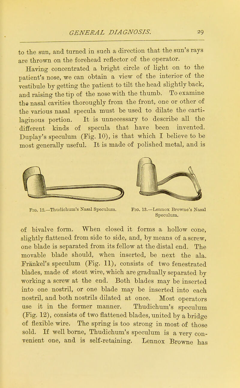 to the sun, and turned in such a direction that the sun's rays are thrown on the forehead reflector of the operator. Having concentrated a bright circle of light on to the patient's nose, we can obtain a view of the interior of the vestibule by getting the patient to tilt the head slightly back, and raising the tip of the nose with the thumb. To examine the nasal cavities thoroughly from the front, one or other of the various nasal specula must be used to dilate the carti- laginous portion. It is unnecessary to describe all the different kinds of specula that have been invented. Duplay's speculum (Fig. 10), is that which I believe to be most generally useful. It is made of polished metal, and is Fig. 12.—Thudlctum's Nasal Speculum. Fig. 13.—Lennox Browne'a Nasal Speculum. of bivalve form. When closed it forms a hollow cone, slightly flattened from side to side, and, by means of a screw, one blade is separated from its fellow at the distal end. The movable blade should, when inserted, be next the ala. Frankel's speculum (Fig. 11), consists of two fenestrated blades, made of stout wire, which are gradually separated by working a screw at the end. Both blades may be inserted into one nostril, or one blade may be inserted into each nostril, and both nostrils dilated at once. Most operators use it in the former manner. Thudichum's speculum (Fig. 12), consists of two flattened blades, united by a bridge of flexible wire. The spring is too strong in most of those sold. If well borne, Thudichum's speculum is a very con- venient one, and is self-retaining. Lennox Browne has