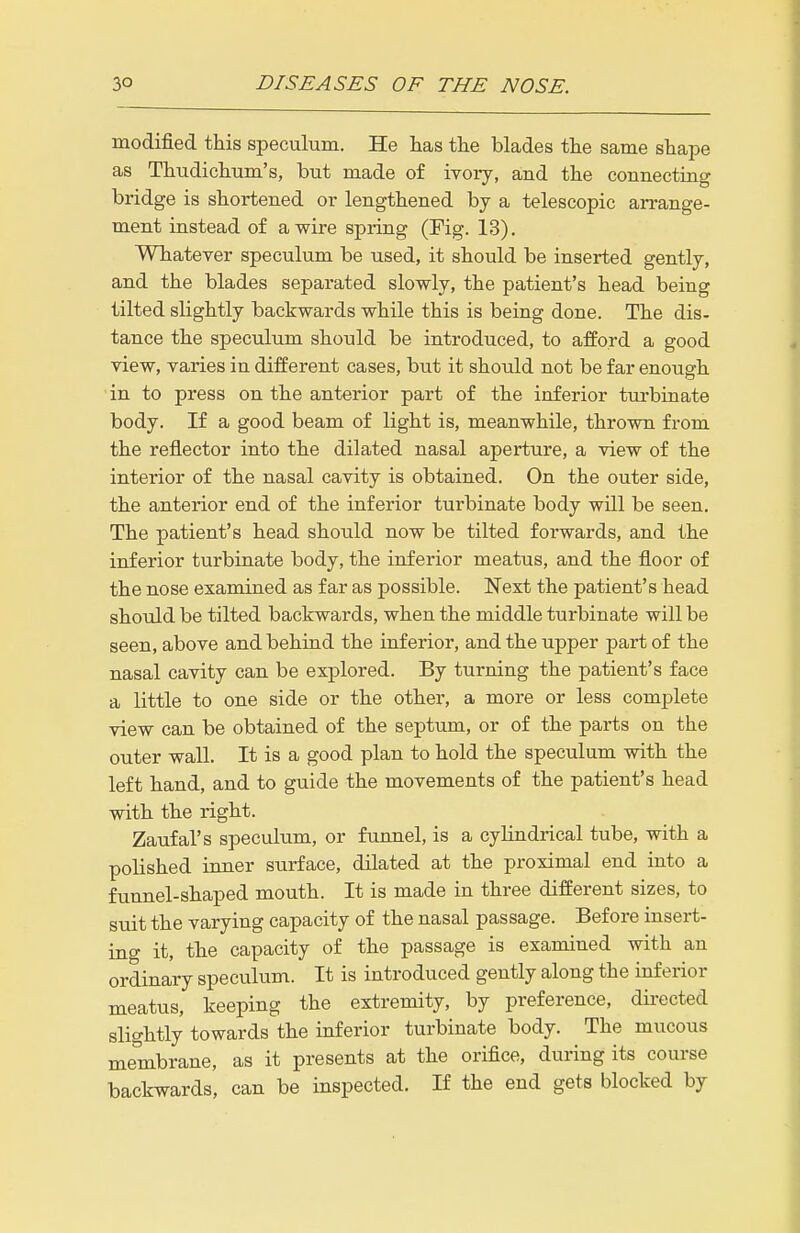 modified this speculum. He Las the blades the same shape as Thudichum's, but made of ivory, and the connecting bridge is shortened or lengthened by a telescopic arrange- ment instead of a wire spring (Fig. 13). Whatever speculum be used, it should be inserted gently, and the blades separated slovfly, the patient's head being tilted slightly backwards vfhile this is being done. The dis- tance the speculum should be introduced, to afford a good view, varies in different cases, but it should not be far enough • in to press on the anterior part of the inferior turbinate body. If a good beam of light is, meanwhile, thrown from the reflector into the dilated nasal aperture, a view of the interior of the nasal cavity is obtained. On the outer side, the anterior end of the inferior turbinate body will be seen. The patient's head should now be tilted forwards, and the inferior turbinate body, the inferior meatus, and the floor of the nose examined as far as possible. Next the patient's head should be tilted backwards, when the middle turbinate will be seen, above and behind the inferior, and the upper part of the nasal cavity can be explored. By turning the patient's face a little to one side or the other, a more or less complete view can be obtained of the septum, or of the parts on the outer wall. It is a good plan to hold the speculum with the left hand, and to guide the movements of the patient's head with the right. Zaufal's speculum, or funnel, is a cylindrical tube, with a polished inner surface, dilated at the proximal end into a funnel-shaped mouth. It is made in three different sizes, to suit the varying capacity of the nasal passage. Before insert- ing it, the capacity of the passage is examined with an ordinary speculum. It is introduced gently along the inferior meatus, keeping the extremity, by preference, dii-ected slightly towards the inferior turbinate body. The mucous membrane, as it presents at the orifice, during its course backwards, can be inspected. If the end gets blocked by