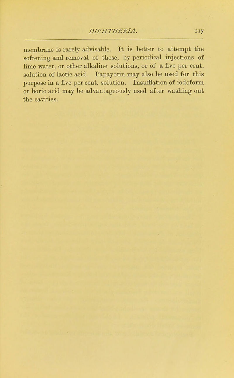 membrane is rarely advisable. It is better to attempt the softening and removal of these, by periodical injections of lime water, or other alkaline solutions, or of a five per cent, solution of lactic acid. Papayotin may also be used for this purpose in a five per cent, solution. Insufflation of iodoform or boric acid may be advantageously used after washing out the cavities.