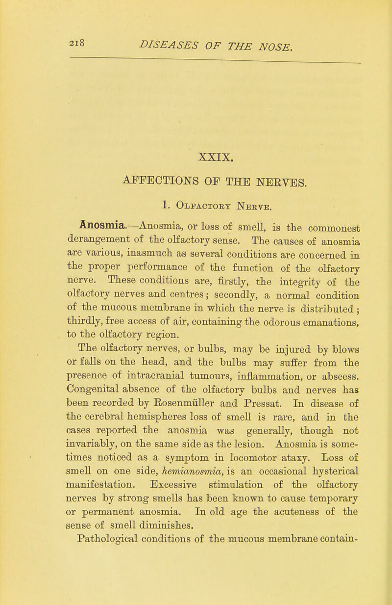 XXIX. AFFECTIONS OF THE NEEVES. 1. Olfactory Neeve. Anosmia.—^Anosmia, or loss of smeU, is the commonest derangement of the olfactory sense. The causes of anosmia are various, inasmuch as several conditions are concerned in the proper performance of the function of the olfactory nerve. These conditions are, firstly, the integrity of the olfactory nerves and centres; secondly, a normal condition of the mucous membrane in which the nerve is distributed ; thirdly, free access of air, containing the odorous emanations, to the olfactory region. The olfactory nerves, or bulbs, may be injured by blows or falls on the head, and the bulbs may suffer from the presence of intracranial tumours, inflammation, or abscess. Congenital absence of the olfactory bulbs and nerves has been recorded by Eosenmiiller and Pressat. In disease of the cerebral hemispheres loss of smell is rare, and in the cases reported the anosmia was generally, though not invariably, on the same side as the lesion. Anosmia is some- times noticed as a symptom in locomotor ataxy. Loss of smell on one side, hemianosmia, is an occasional hysterical manifestation. Excessive stimulation of the olfactory nerves by strong smells has been known to cause temporary or permanent anosmia. In old age the acuteness of the sense of smell diminishes. Pathological conditions of the mucous membrane contain-