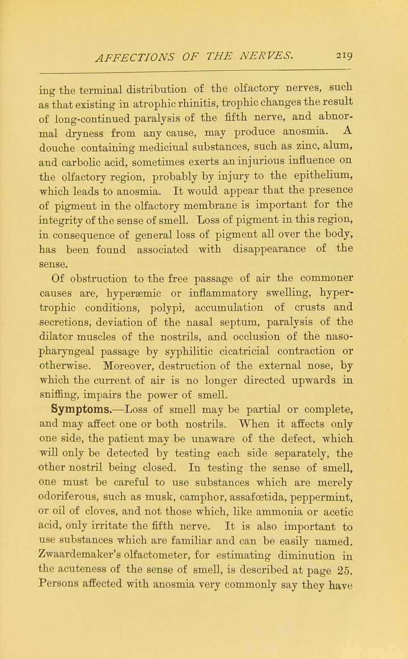 ing the terminal distribution of the olfactory nerves, such as that existing in atrophic rhinitis, trophic changes the result of long-continued paralysis of the fifth nerve, and abnor- mal dryness from any cause, may produce anosmia. A douche containing medicinal substances, such as zinc, alum, and carbolic acid, sometimes exerts an injurious influence on the olfactory region, probably by injury to the epithelium, which leads to anosmia. It would appear that the presence of pigment in the olfactory membrane is important for the integrity of the sense of smell. Loss of pigment in this region, in consequence of general loss of pigment all over the body, has been found associated with disappearance of the sense. Of obstruction to the free passage of air the commoner causes are, hypersemic or inflammatory swelling, hyper- trophic conditions, polypi, accumulation of crusts and secretions, deviation of the nasal septum, paralysis of the dilator muscles of the nostrils, and occlusion of the naso- pharyngeal passage by syphilitic cicatricial contraction or otherwise. Moreover, destruction of the external nose, by which the current of air is no longer directed upwards in sniffing, impairs the power of smell. Symptoms.—Loss of smell may be partial or complete, and may affect one or both nostrils. When it affects only one side, the patient may be unaware of the defect, which wiU only be detected by testing each side separately, the other nostril being closed. In testing the sense of smell, one must be careful to use substances which are merely odoriferous, such as musk, camphor, assafoetida, peppermint, or oil of cloves, and not those which, like ammonia or acetic acid, only irritate the fifth nerve. It is also important to use substances which are familiar and can be easily named. Zwaardemaker's olfactometer, for estimating diminution in the acuteness of the sense of smell, is described at page 25. Persons affected with anosmia very commonly say they have