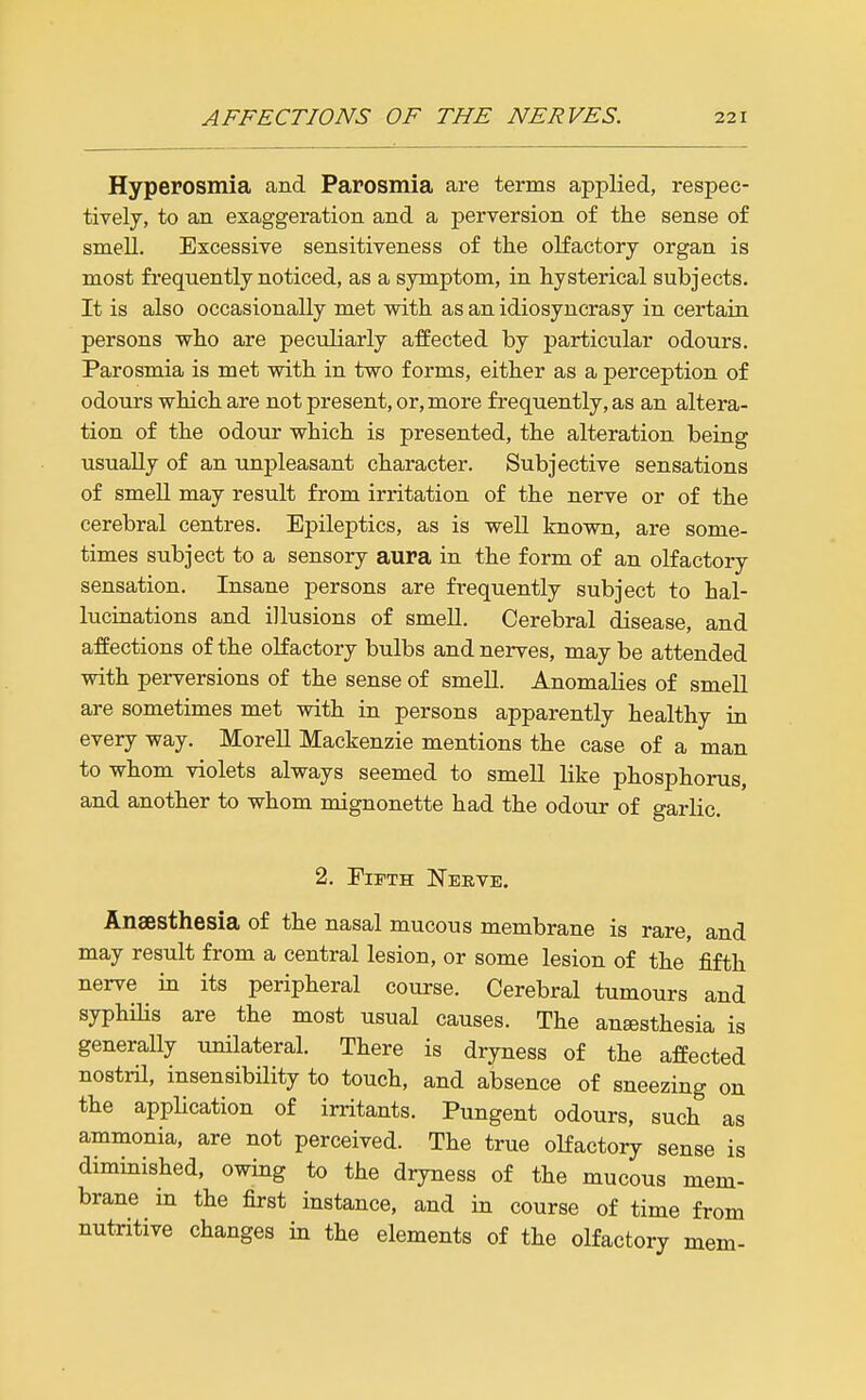 Hyperosmia and Parosmia are terms applied, respec- tively, to an exaggeration and a perversion of the sense of smell. Excessive sensitiveness of the oKactory organ is most frequently noticed, as a symptom, in hysterical subjects. It is also occasionally met with as an idiosyncrasy in certain persons who are peculiarly affected by particular odours. Parosmia is met with in two forms, either as a perception of odours which are not present, or, more frequently, as an altera- tion of the odour which is presented, the alteration being usually of an unpleasant character. Subjective sensations of smell may result from irritation of the nerve or of the cerebral centres. Epileptics, as is well known, are some- times subject to a sensory aura in the form of an olfactory sensation. Insane persons are frequently subject to hal- lucinations and illusions of smell. Cerebral disease, and affections of the olfactory bulbs and nerves, may be attended with perversions of the sense of smell. Anomalies of smell are sometimes met with in persons apparently healthy in every way. Morell Mackenzie mentions the case of a man to whom violets always seemed to smell like phosphorus, and another to whom mignonette had the odour of garlic. 2. Fifth Nerve. Anaesthesia of the nasal mucous membrane is rare, and may result from a central lesion, or some lesion of the fifth nerve in its peripheral course. Cerebral tumours and syphihs are the most usual causes. The anaesthesia is generally unilateral. There is dryness of the affected nostril, insensibility to touch, and absence of sneezing on the application of irritants. Pungent odours, such as ammonia, are not perceived. The true olfactory sense is diminished, owing to the dryness of the mucous mem- brane in the first instance, and in course of time from nutritive changes in the elements of the olfactory mem-