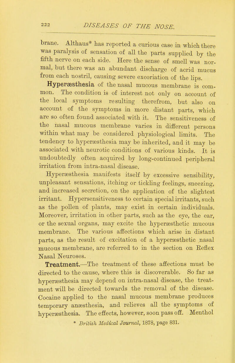 brane. Althaus* has reported a curious case in which there was paralysis of sensation of aH the parts supplied by the fifth nerve on each side. Here the sense of smell was nor- mal, but there was an abundant discharge of acrid mucus from each nostril, causing severe excoriation of the lips. Hypersesthesia of the nasal mucous membrane is com- mon. The condition is of interest not only on account of the local symptoms resulting therefrom, but also on account of the symptoms in more distant parts, which are so often found associated with it. The sensitiveness of the nasal mucous membrane varies in different persons within what may be considered physiological limits. The tendency to hypersesthesia may be inherited, and it may be associated with neurotic conditions of various kinds. It is undoubtedly often acquired by long-continued peripheral irritation from intra-nasal disease. Hypersesthesia manifests itself by excessive sensibility, unpleasant sensations, itching or tickhng feelings, sneezing, and increased secretion, on the application of the slightest irritant. Hypersensitiveness to certain special irritants, such as the pollen of plants, may exist in certain individuals. Moreover, irritation in other parts, such as the eye, the ear, or the sexual organs, may excite the hypersesthetic mucous membrane. The various affections which arise in distant parts, as the result of excitation of a hypei-sesthetic nasal mucous membrane, are referred to in the section on Eeflex Nasal Neuroses. Treatment.—The treatment of these affections must be directed to the cause, where this is discoverable. So far as hypersesthesia may depend on intra-nasal disease, the treat- ment will be directed towards the removal of the disease. Cocaine applied to the nasal mucous membrane produces temporary anesthesia, and relieves all the symptoms of hypersesthesia. The effects, however, soon pass off. Menthol * British Medical Journal, 1878, page 831.