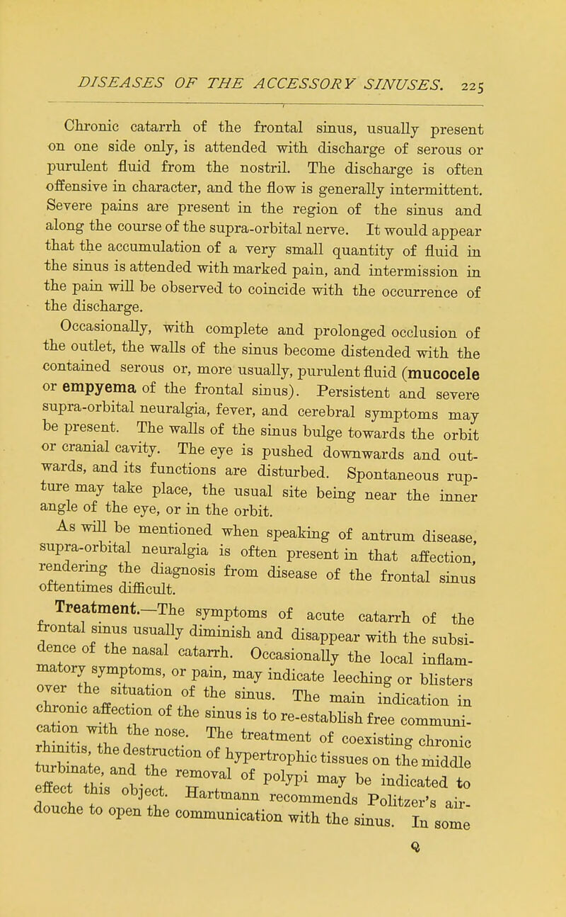 Chronic catarrh of the frontal sinus, usually present on one side only, is attended with discharge of serous or purulent fluid from the nostril. The discharge is often offensive in character, and the flow is generally intermittent. Severe pains are present in the region of the siaus and along the course of the supra-orbital nerve. It would appear that the accumulation of a very small quantity of fluid in the sinus is attended with marked pain, and intermission in the pain will be observed to coincide with the occurrence of the discharge. OccasionaHy, with complete and prolonged occlusion of the outlet, the walls of the sinus become distended with the contained serous or, more usually, purulent fluid (mucocele or empyema of the frontal sinus). Persistent and severe supra-orbital neuralgia, fever, and cerebral symptoms may be present. The waUs of the sinus bulge towards the orbit or cramal cavity. The eye is pushed downwards and out- wards, and Its functions are disturbed. Spontaneous rup- ture may take place, the usual site being near the inner angle of the eye, or in the orbit. AswiU be mentioned when speaking of antrum disease, supra-orbital neuralgia is often present in that affection rendermg the diagnosis from disease of the frontal sinus oftentimes difficult. Treatment.-The symptoms of acute catarrh of the frontal smus usually diminish and disappear with the subsi- dence of the nasal catarrh. Occasionally the local inflam- Zl'T.'^TT'' T^' l^^^^i^g «r Misters over the situation of the sinus. The main indication in chrome affection of the sinus is to re-establish free communi- cation wath the nose. The treatment of coexisting chrZc rhinitis the destruction of hypertrophic tissues on the m ddL ffecHhrl- : 'T^'' ^« -^-ted to effect this object. Hartmami recommends Politzer's air douche to open the communication with the sinus In some