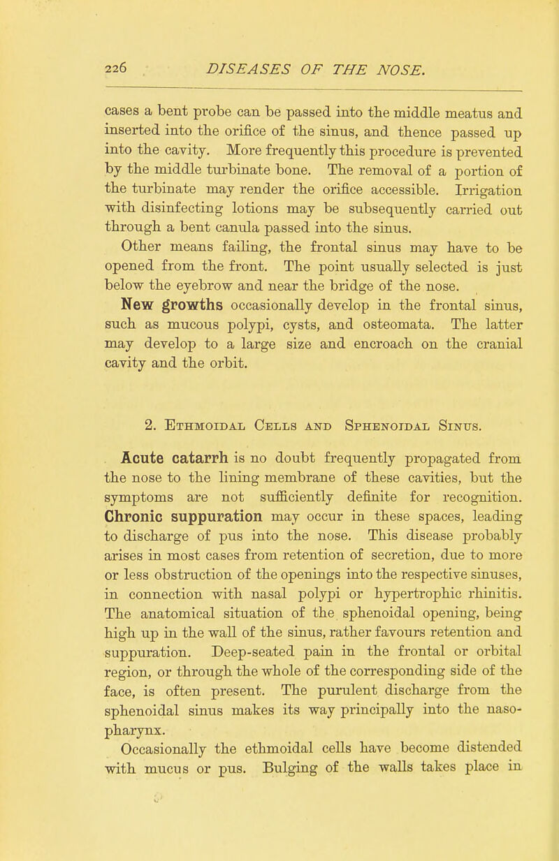 cases a bent probe can be passed into the middle meatus and inserted into the orifice of the sinus, and thence passed up into the cavity. More frequently this procedure is prevented by the middle turbuiate bone. The removal of a portion of the turbinate may render the orifice accessible. Irrigation with disinfecting lotions may be subsequently carried out through a bent canula passed into the siaus. Other means faihng, the frontal sinus may have to be opened from the front. The point usually selected is just below the eyebrow and near the bridge of the nose. New growths occasionally develop in the frontal siaus, such as mucous polypi, cysts, and osteomata. The latter may develop to a large size and encroach on the cranial cavity and the orbit. 2. ETHMOiDAii Cells and Sphenoidal Sinus. Acute catarrh is no doubt frequently propagated from the nose to the lining membrane of these cavities, but the symptoms are not sufficiently definite for recognition. Chronic suppuration may occur in these spaces, leading to discharge of pus into the nose. This disease probably arises in most cases from retention of secretion, due to more or less obstruction of the openings into the respective sinuses, in connection with nasal polypi or hypertrophic rhinitis. The anatomical situation of the sphenoidal opening, being high up in the wall of the sinus, rather favours retention and suppuration. Deep-seated pain in the frontal or orbital region, or through the whole of the corresponding side of the face, is often present. The purulent discharge from the sphenoidal sinus makes its way principally into the naso- pharynx. Occasionally the ethmoidal cells have become distended with mucus or pus. Bulging of the walls takes place in