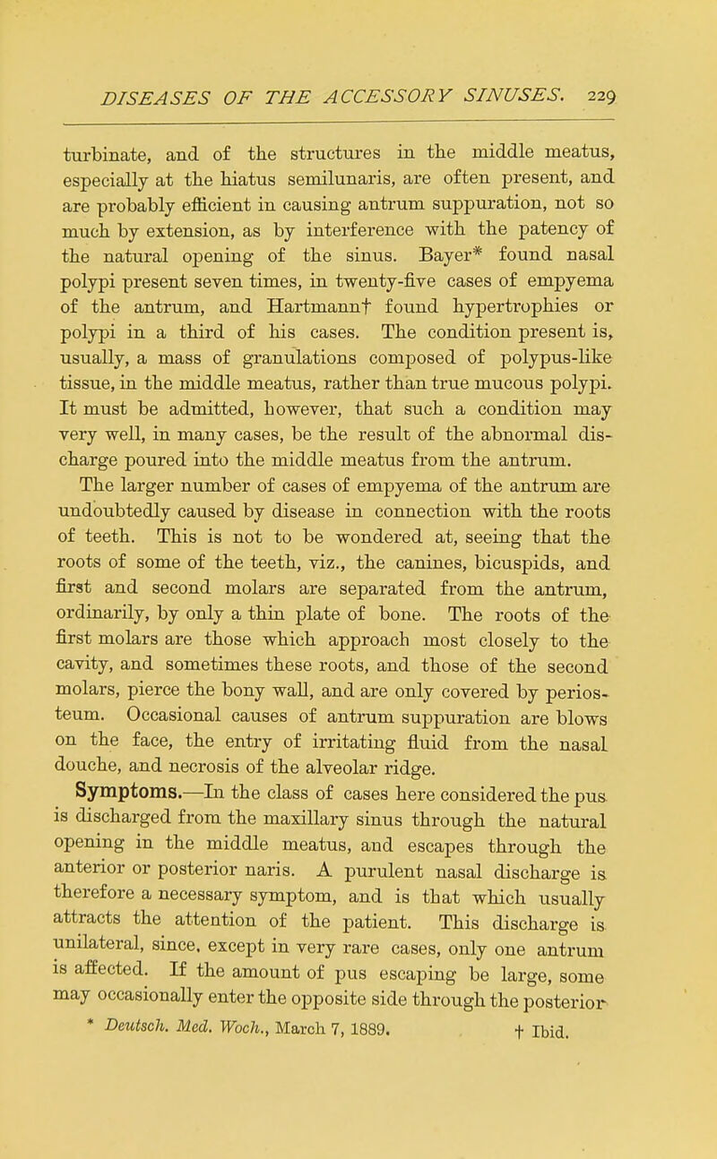 turbinate, and of the structures in the middle meatus, especially at the hiatus semilunaris, are often present, and are probably efficient in causing antrum suppuration, not so much by extension, as by interference with the patency of the natural opening of the sinus. Bayer* found nasal polypi present seven times, in twenty-five cases of empyema of the antrum, and Hartmannf found hypertrophies or polypi in a third of his cases. The condition present is, usually, a mass of granulations composed of polypus-like tissue, in the middle meatus, rather than true mucous polypi. It must be admitted, however, that such a condition may very well, in many cases, be the result of the abnormal dis- charge poured into the middle meatus from the antrum. The larger number of cases of empyema of the antrum are undoubtedly caused by disease in connection with the roots of teeth. This is not to be wondered at, seeing that the roots of some of the teeth, viz., the canines, bicuspids, and first and second molars are separated from the antrum, ordinarily, by only a thin plate of bone. The roots of the first molars are those which approach most closely to the cavity, and sometimes these roots, and those of the second molars, pierce the bony wall, and are only covered by perios- teum. Occasional causes of antrum suppuration are blows on the face, the entry of irritating fluid from the nasal douche, and necrosis of the alveolar ridge. Symptoms—In the class of cases here considered the pus. is discharged from the maxillary sinus through the natural opening in the middle meatus, and escapes through the anterior or posterior naris. A purulent nasal discharge is. therefore a necessary symptom, and is that which usually attracts the attention of the patient. This discharge is. unilateral, since, except in very rare cases, only one antrum is affected. If the amount of pus escaping be large, some may occasionally enter the opposite side through the posterior * Deutsch. Med. Woch., March 7, 1889. t Ibid.