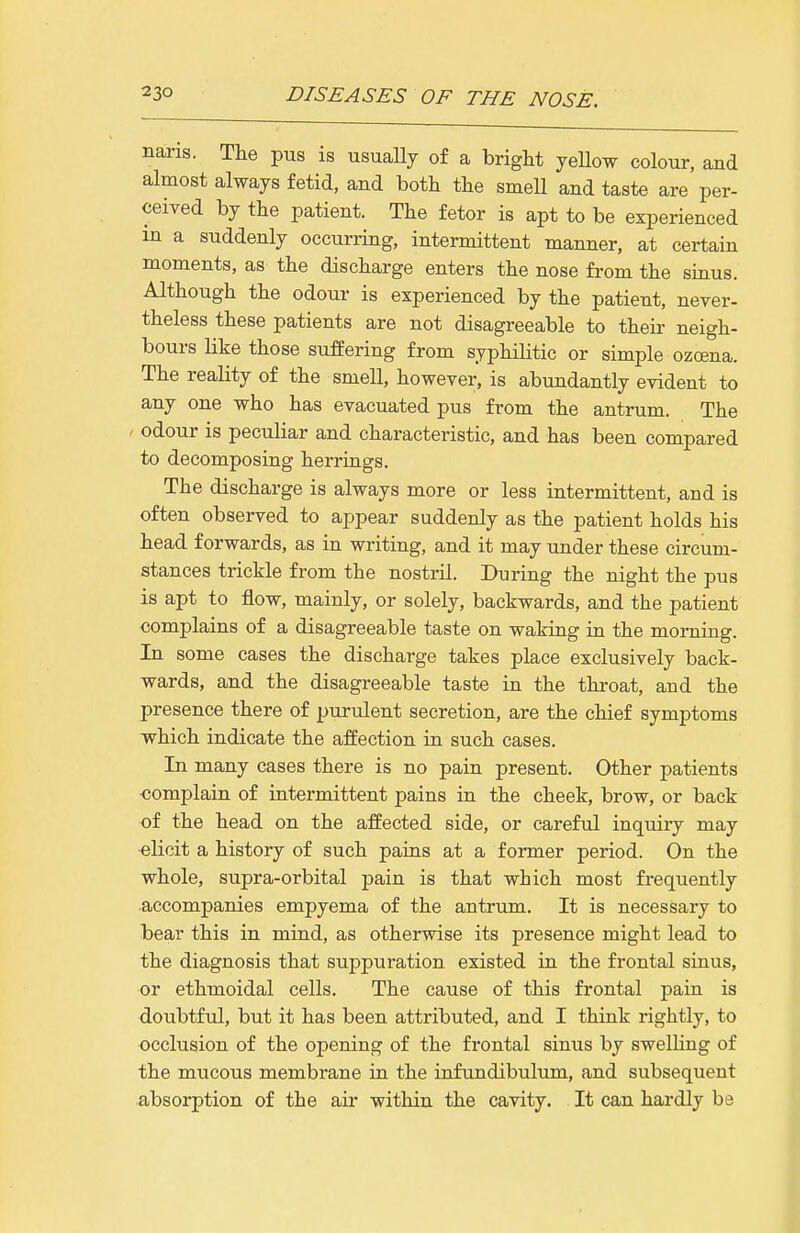 naris. The pus is usually of a bright yeUow colour, and almost always fetid, and both the smell and taste are per- ceived by the patient. The fetor is apt to be experienced in a suddenly occurring, intermittent manner, at certain moments, as the discharge enters the nose from the sinus. Although the odour is experienced by the patient, never- theless these patients are not disagreeable to their neigh- bours like those suffering from syphilitic or simple ozcena. The reality of the smell, however, is abundantly evident to any one who has evacuated pus from the antrum. The ' odour is peculiar and characteristic, and has been compared to decomposing herrings. The discharge is always more or less intermittent, and is often observed to appear suddenly as the patient holds his head forwards, as in writing, and it may under these circum- stances trickle from the nostril. During the night the pus is apt to flow, mainly, or solely, backwards, and the patient complains of a disagreeable taste on waking in the morning In some cases the discharge takes place exclusively back- wards, and the disagreeable taste in the throat, and the presence there of purulent secretion, are the chief symptoms which indicate the affection in such cases. In many cases there is no pain present. Other patients ■complain of intermittent pains in the cheek, brow, or back of the head on the affected side, or careful inquiry may elicit a history of such pains at a former period. On the whole, supra-orbital pain is that which most frequently accompanies empyema of the antrum. It is necessary to bear this in mind, as otherwise its presence might lead to the diagnosis that suppuration existed in the frontal sinus, or ethmoidal cells. The cause of this frontal pain is doubtful, but it has been attributed, and I think rightly, to occlusion of the opening of the frontal sinus by swelHng of the mucous membrane in the infundibulum, and subsequent absorption of the air within the cavity. It can hardly be